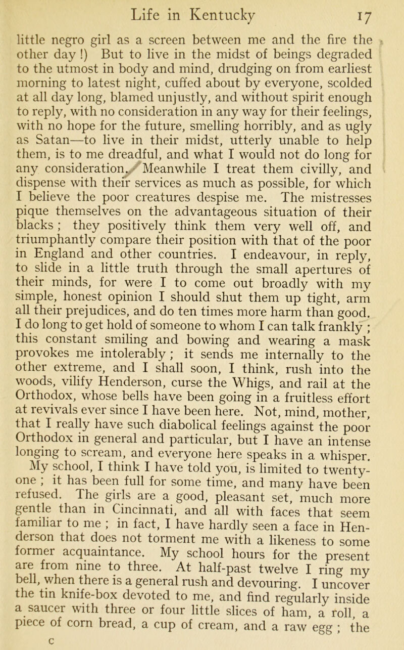 little negro girl as a screen between me and the fire the other day !) But to live in the midst of beings degraded to the utmost in body and mind, drudging on from earliest morning to latest night, cuffed about by everyone, scolded at all day long, blamed unjustly, and without spirit enough to reply, with no consideration in any way for their feelings, with no hope for the future, smelling horribly, and as ugly as Satan—to live in their midst, utterly unable to help them, is to me dreadful, and what I would not do long for any consideration. Meanwhile I treat them civilly, and dispense with their services as much as possible, for which I believe the poor creatures despise me. The mistresses pique themselves on the advantageous situation of their blacks ; they positively think them very well off, and triumphantly compare their position with that of the poor in England and other countries. I endeavour, in reply, to slide in a little truth through the small apertures of their minds, for were I to come out broadly with my simple, honest opinion I should shut them up tight, arm all their prejudices, and do ten times more harm than good. I do long to get hold of someone to whom I can talk frankly ; this constant smiling and bowing and wearing a mask provokes me intolerably ; it sends me internally to the other extreme, and I shall soon, I think, rush into the woods, vilify Henderson, curse the Whigs, and rail at the Orthodox, whose bells have been going in a fruitless effort at revivals ever since I have been here. Not, mind, mother, that I really have such diabolical feelings against the poor Orthodox in general and particular, but I have an intense longing to scream, and everyone here speaks in a whisper. My school, I think I have told you, is limited to twenty- one ; it has been full for some time, and many have been refused. The girls are a good, pleasant set, much more gentle than in Cincinnati, and all with faces that seem familiar to me ; in fact, I have hardly seen a face in Hen- derson that does not torment me with a likeness to some former acquaintance. My school hours for the present are from nine to three. At half-past twelve I ring my bell, when there is a general rush and devouring. I uncover the tin knife-box devoted to me, and find regularly inside a saucer with three or four little slices of ham, a roll, a piece of corn bread, a cup of cream, and a raw egg ; the c