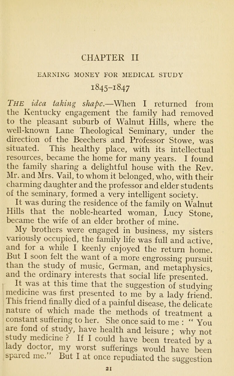 CHAPTER II EARNING MONEY FOR MEDICAL STUDY 1845-1847 The idea taking shape.—When I returned from the Kentucky engagement the family had removed to the pleasant suburb of Walnut Hills, where the well-known Lane Theological Seminary, under the direction of the Beechers and Professor Stowe, was situated. This healthy place, with its intellectual resources, became the home for many years. I found the family sharing a delightful house with the Rev. Mr. and Mrs. Vail, to whom it belonged, who, with their charming daughter and the professor and elder students of the seminary, formed a very intelligent society. It was during the residence of the family on Walnut Hills that the noble-hearted woman, Lucy Stone, became the wife of an elder brother of mine. My brothers were engaged in business, my sisters variously occupied, the family life was full and active, and for a while I keenly enjoyed the return home. But I soon felt the want of a more engrossing pursuit than the study of music, German, and metaphysics, and the ordinary interests that social life presented. ’ It was at this time that the suggestion of studying medicine was first presented to me by a lady friend. This fiicnd finally died of a painful disease, the delicate natuie of which made the methods of treatment a constant suffering to her. She once said to me : “ You are fond of study, have health and leisure ; why not study medicine ? If I could have been treated by a lady doctor, my worst sufferings would have been spaied me. But I at once repudiated the suggestion