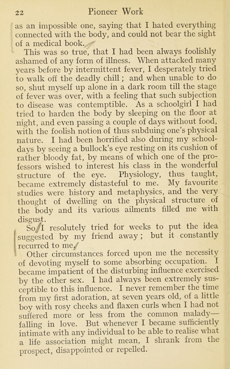 as an impossible one, saying that I hated everything connected with the body, and could not bear the sight of a medical book. This was so true, that I had been always foolishly ashamed of any form of illness. When attacked many years before by intermittent fever, I desperately tried to walk off the deadly chill; and when unable to do so, shut myself up alone in a dark room till the stage of fever was over, with a feeling that such subjection to disease was contemptible. As a schoolgirl I had tried to harden the body by sleeping on the floor at night, and even passing a couple of days without food, with the foolish notion of thus subduing one’s physical nature. I had been horrified also during my school- days by seeing a bullock’s eye resting on its cushion of rather bloody fat, by means of which one of the pro- fessors wished to interest his class in the wonderful structure of the eye. Physiology, thus taught, became extremely distasteful to me. My favourite studies were history and metaphysics, and the very thought of dwelling on the physical structure of the body and its various ailments filled me with disgust. So/l resolutely tried for weeks to put the idea suggested by my friend away; but it constantly recurred to me/ Other circumstances forced upon me the necessity of devoting myself to some absorbing occupation, became impatient of the disturbing influence exercised by the other sex. I had always been extremely sus- ceptible to this influence. I never remember the time from my first adoration, at seven years old, of a little boy with rosy cheeks and flaxen curls when I had not suffered more or less from the common malady— falling in love. But whenever I became sufficiently intimate with any individual to be able to realise what a life association might mean, I shrank from the prospect, disappointed or repelled.