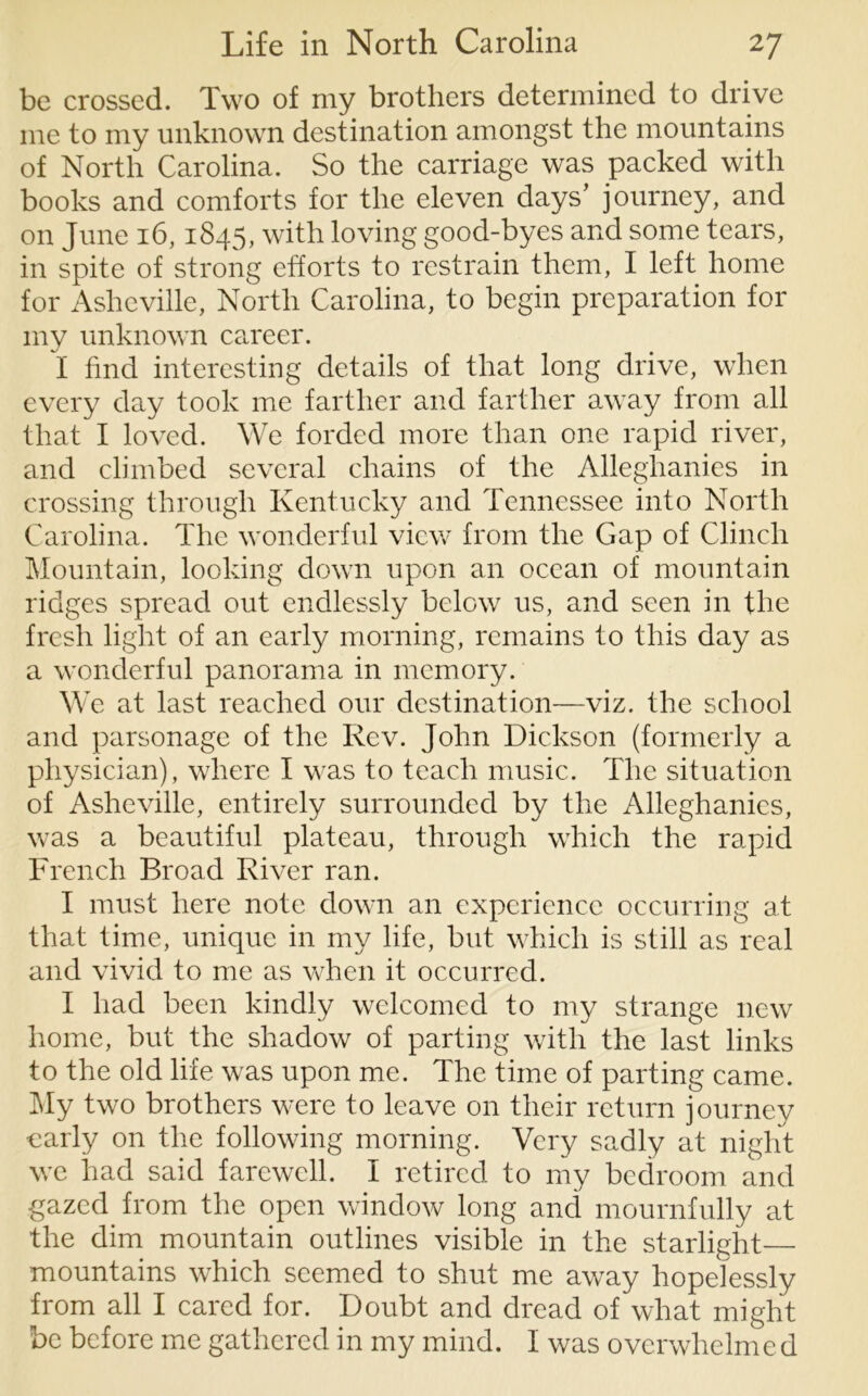 be crossed. Two of my brothers determined to drive me to my unknown destination amongst the mountains of North Carolina. So the carriage was packed with books and comforts for the eleven days’ journey, and on June 16,1845, with loving good-byes and some tears, in spite of strong efforts to restrain them, I left home for Asheville, North Carolina, to begin preparation for my unknown career. I find interesting details of that long drive, when every day took me farther and farther away from all that I loved. We forded more than one rapid river, and climbed several chains of the Alleghanies in crossing through Kentucky and Tennessee into North Carolina. The wonderful view from the Gap of Clinch Mountain, looking down upon an ocean of mountain ridges spread out endlessly below us, and seen in the fresh light of an early morning, remains to this day as a wonderful panorama in memory. We at last reached our destination—viz. the school and parsonage of the Rev. John Dickson (formerly a physician), where I was to teach music. The situation of Asheville, entirely surrounded by the Alleghanies, was a beautiful plateau, through which the rapid French Broad River ran. I must here note down an experience occurring at that time, unique in my life, but which is still as real and vivid to me as when it occurred. I had been kindly welcomed to my strange new home, but the shadow of parting with the last links to the old life, was upon me. The time of parting came. My two brothers were to leave on their return journey early on the following morning. Very sadly at night we had said farewell. I retired to my bedroom and gazed from the open window long and mournfully at the dim mountain outlines visible in the starlight mountains which seemed to shut me away hopelessly from all I cared for. Doubt and dread of what might be before me gathered in my mind. I was overwhelmed