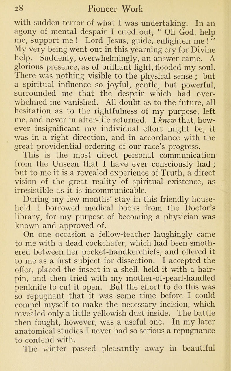 with sudden terror of what I was undertaking. In an agony of mental despair I cried out, “ Oh God, help me, support me ! Lord Jesus, guide, enlighten me ! My very being went out in this yearning cry for Divine help. Suddenly, overwhelmingly, an answer came. A glorious presence, as of brilliant light, flooded my soul. There was nothing visible to the physical sense ; but a spiritual influence so joyful, gentle, but powerful, surrounded me that the despair which had over- whelmed me vanished. All doubt as to the future, all hesitation as to the rightfulness of my purpose, left me, and never in after-life returned. I knew that, how- ever insignificant my individual effort might be, it was in a right direction, and in accordance with the great providential ordering of our race’s progress. This is the most direct personal communication from the Unseen that I have ever consciously had ; but to me it is a revealed experience of Truth, a direct vision of the great reality of spiritual existence, as irresistible as it is incommunicable. During my few months’ stay in this friendly house- hold I borrowed medical books from the Doctor’s library, for my purpose of becoming a physician was known and approved of. On one occasion a fellow-teacher laughingly came to me with a dead cockchafer, which had been smoth- ered between her pocket-handkerchiefs, and offered it to me as a first subject for dissection. I accepted the offer, placed the insect in a shell, held it with a hair- pin, and then tried with my mother-of-pearl-handled penknife to cut it open. But the effort to do this was so repugnant that it was some time before I could compel myself to make the necessary incision, which revealed only a little yellowish dust inside. The battle then fought, however, was a useful one. In my later anatomical studies I never had so serious a repugnance to contend with. The winter passed pleasantly away in beautiful