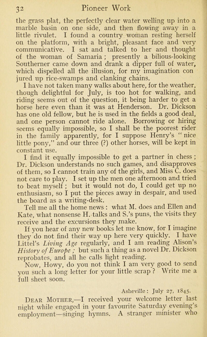 the grass plat, the perfectly clear water welling up into a marble basin on one side, and then flowing away in a little rivulet. I found a country woman resting herself on the platform, with a bright, pleasant face and very communicative. I sat and talked to her and thought of the woman of Samaria ; presently a bilious-looking Southerner came down and drank a dipper full of water, which dispelled all the illusion, for my imagination con jured up rice-swamps and clanking chains. I have not taken many walks about here, for the weather, though delightful for July, is too hot for walking, and riding seems out of the question, it being harder to get a horse here even than it was at Henderson. Dr. Dickson has one old fellow, but he is used in the fields a good deal, and one person cannot ride alone. Borrowing or hiring seems equally impossible, so I shall be the poorest rider in the family apparently, for I suppose Henry’s “ nice little pony,” and our three (?) other horses, will be kept in constant use. I find it equally impossible to get a partner in chess ; Dr. Dickson understands no such games, and disapproves of them, so I cannot train any of the girls, and Miss C. does not care to play. I set up the men one afternoon and tried to beat myself ; but it would not do, I could get up no enthusiasm, so I put the pieces away in despair, and used the board as a writing-desk. Tell me all the home news : what M. does and Ellen and Kate, what nonsense H. talks and S.’s puns, the visits they receive and the excursions they make. If you hear of any new books let me know, for I imagine they do not find their way up here very quickly. I have Littel’s Living Age regularly, and I am reading Alison’s History of Europe ; but such a thing as a novel Dr. Dickson reprobates, and all he calls light reading. Now, Howy, do you not think I am very good to send you such a long letter for your little scrap ? Write me a full sheet soon. Asheville : July 27, 1S45. Dear Mother,—I received your welcome letter last night while engaged in your favourite Saturday evening’s employment—singing hymns. A stranger minister who