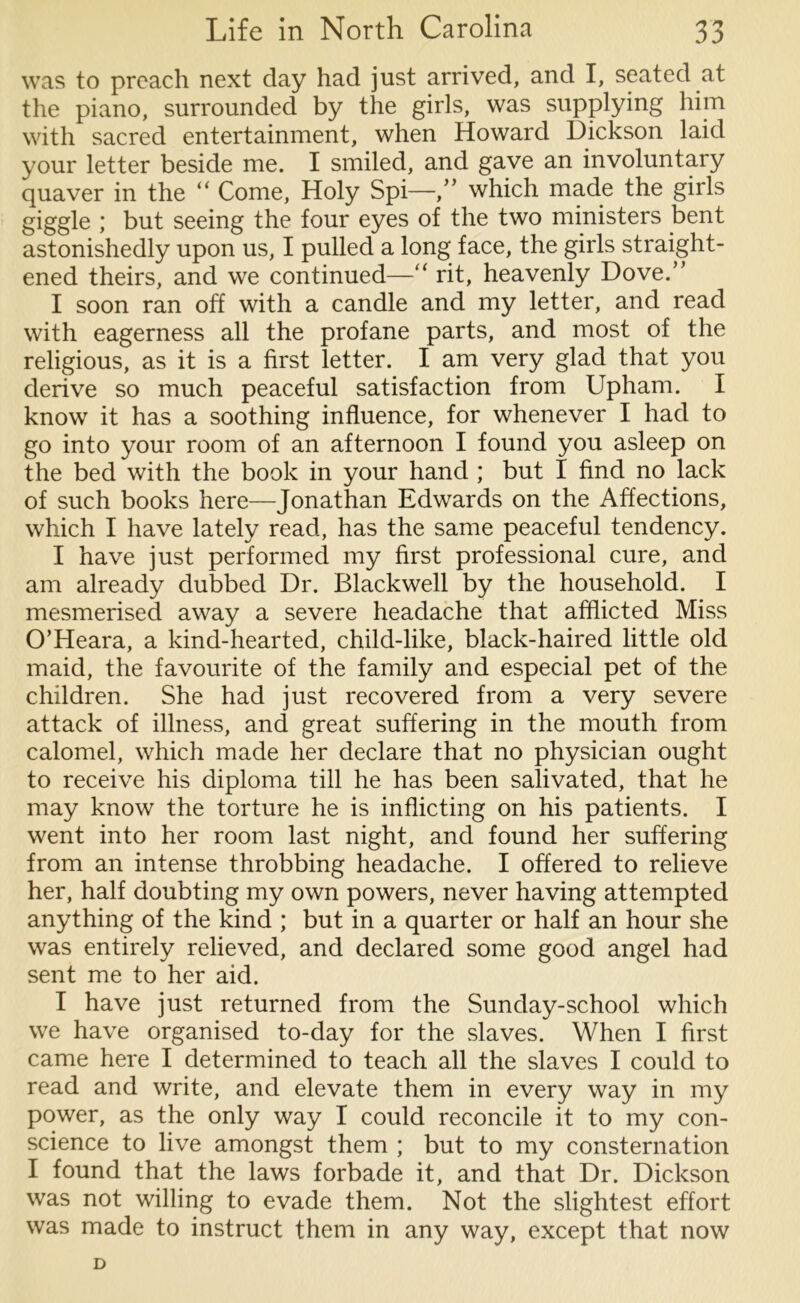 was to preach next day had just arrived, and I, seated at the piano, surrounded by the girls, was supplying him with sacred entertainment, when Howard Dickson laid your letter beside me. I smiled, and gave an involuntary quaver in the “ Come, Holy Spi—,” which made the girls giggle ; but seeing the four eyes of the two ministers bent astonishedly upon us, I pulled a long face, the girls straight- ened theirs, and we continued— ‘ rit, heavenly Dove.” I soon ran off with a candle and my letter, and read with eagerness all the profane parts, and most of the religious, as it is a first letter. I am very glad that you derive so much peaceful satisfaction from Upham. I know it has a soothing influence, for whenever I had to go into your room of an afternoon I found you asleep on the bed with the book in your hand ; but I find no lack of such books here—Jonathan Edwards on the Affections, which I have lately read, has the same peaceful tendency. I have just performed my first professional cure, and am already dubbed Dr. Blackwell by the household. I mesmerised away a severe headache that afflicted Miss O’Heara, a kind-hearted, child-like, black-haired little old maid, the favourite of the family and especial pet of the children. She had just recovered from a very severe attack of illness, and great suffering in the mouth from calomel, which made her declare that no physician ought to receive his diploma till he has been salivated, that he may know the torture he is inflicting on his patients. I went into her room last night, and found her suffering from an intense throbbing headache. I offered to relieve her, half doubting my own powers, never having attempted anything of the kind ; but in a quarter or half an hour she was entirely relieved, and declared some good angel had sent me to her aid. I have just returned from the Sunday-school which we have organised to-day for the slaves. When I first came here I determined to teach all the slaves I could to read and write, and elevate them in every way in my power, as the only way I could reconcile it to my con- science to live amongst them ; but to my consternation I found that the laws forbade it, and that Dr. Dickson was not willing to evade them. Not the slightest effort was made to instruct them in any way, except that now D