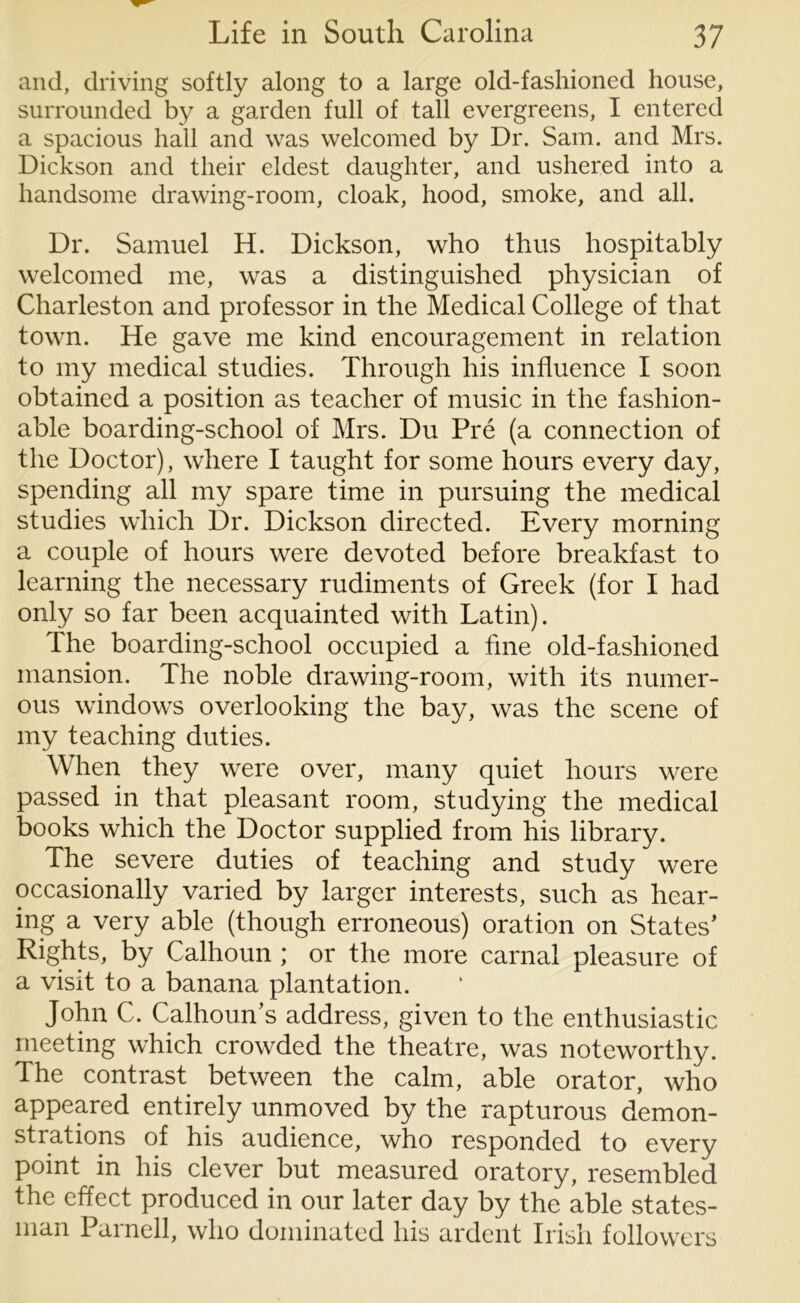 and, driving softly along to a large old-fashioned house, surrounded by a garden full of tall evergreens, I entered a spacious hall and was welcomed by Dr. Sam. and Mrs. Dickson and their eldest daughter, and ushered into a handsome drawing-room, cloak, hood, smoke, and all. Dr. Samuel H. Dickson, who thus hospitably welcomed me, was a distinguished physician of Charleston and professor in the Medical College of that town. He gave me kind encouragement in relation to my medical studies. Through his influence I soon obtained a position as teacher of music in the fashion- able boarding-school of Mrs. Du Pre (a connection of the Doctor), where I taught for some hours every day, spending all my spare time in pursuing the medical studies which Dr. Dickson directed. Every morning a couple of hours were devoted before breakfast to learning the necessary rudiments of Greek (for I had only so far been acquainted with Latin). The boarding-school occupied a fine old-fashioned mansion. The noble drawing-room, with its numer- ous windows overlooking the bay, was the scene of my teaching duties. When they were over, many quiet hours were passed in that pleasant room, studying the medical books which the Doctor supplied from his library. The severe duties of teaching and study were occasionally varied by larger interests, such as hear- ing a very able (though erroneous) oration on States’ Rights, by Calhoun ; or the more carnal pleasure of a visit to a banana plantation. John C. Calhoun’s address, given to the enthusiastic meeting which crowded the theatre, was noteworthy. The contrast between the calm, able orator, who appeared entirely unmoved by the rapturous demon- strations of his audience, who responded to every point in his clever but measured oratory, resembled the effect produced in our later day by the able states- man Parnell, who dominated his ardent Irish followers