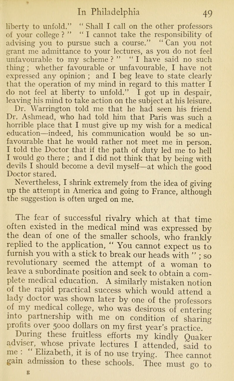 liberty to unfold.” “ Shall I call on the other professors of your college ? ” “I cannot take the responsibility of advising you to pursue such a course.” “ Can you not grant me admittance to your lectures, as you do not feel unfavourable to my scheme ? ” “ I have said no such thing ; whether favourable or unfavourable, I have not expressed any opinion ; and I beg leave to state clearly that the operation of my mind in regard to this matter I do not feel at liberty to unfold.” I got up in despair, leaving his mind to take action on the subject at his leisure. Dr. Warrington told me that he had seen his friend Dr. Ashmead, who had told him that Paris was such a horrible place that I must give up my wish for a medical education—indeed, his communication would be so un- favourable that he would rather not meet me in person. I told the Doctor that if the path of duty led me to hell I would go there ; and I did not think that by being with devils I should become a devil myself—at which the good Doctor stared. Nevertheless, I shrink extremely from the idea of giving up the attempt in America and going to France, although the suggestion is often urged on me. The fear of successful rivalry which at that time often existed in the medical mind was expressed by the dean of one of the smaller schools, who frankly replied to the application, “ You cannot expect us to furnish you with a stick to break our heads with ” ; so revolutionary seemed the attempt of a woman to leave a subordinate position and seek to obtain a com- plete medical education. A similarly mistaken notion of the rapid practical success which would attend a lady doctor was shown later by one of the professors of my medical college, who was desirous of entering into partnership with me on condition of sharing profits over 5000 dollars on my first year’s practice. & During these fruitless efforts my kindly Quaker adviser, whose private lectures I attended, said to me . Elizabeth, it is of no use trying. Thee cannot gain admission to these schools. Thee must go to 8