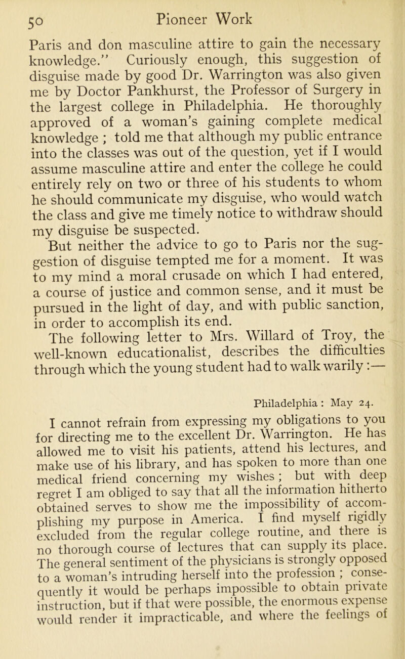 Paris and don masculine attire to gain the necessary knowledge.” Curiously enough, this suggestion of disguise made by good Dr. Warrington was also given me by Doctor Pankhurst, the Professor of Surgery in the largest college in Philadelphia. He thoroughly approved of a woman’s gaining complete medical knowledge ; told me that although my public entrance into the classes was out of the question, yet if I would assume masculine attire and enter the college he could entirely rely on two or three of his students to whom he should communicate my disguise, who would watch the class and give me timely notice to withdraw should my disguise be suspected. But neither the advice to go to Paris nor the sug- gestion of disguise tempted me for a moment. It was to my mind a moral crusade on which I had entered, a course of justice and common sense, and it must be pursued in the light of day, and with public sanction, in order to accomplish its end. The following letter to Mrs. Willard of Troy, the well-known educationalist, describes the difficulties through which the young student had to walk warily . Philadelphia : May 24. I cannot refrain from expressing my obligations to you for directing me to the excellent Dr. Warrington. He has allowed me to visit his patients, attend his lectures, and make use of his library, and has spoken to more than one medical friend concerning my wishes ; but with deep regret I am obliged to say that all the information hitherto obtained serves to show me the impossibility of accom- plishing my purpose in America. I find myself rigidly excluded from the regular college routine, and there is no thorough course of lectures that can supply its place. The general sentiment of the physicians is strongly opposed to a woman’s intruding herself into the profession ; conse- quently it would be perhaps impossible to obtain private instruction, but if that were possible, the enormous expense would render it impracticable, and where the feelings of