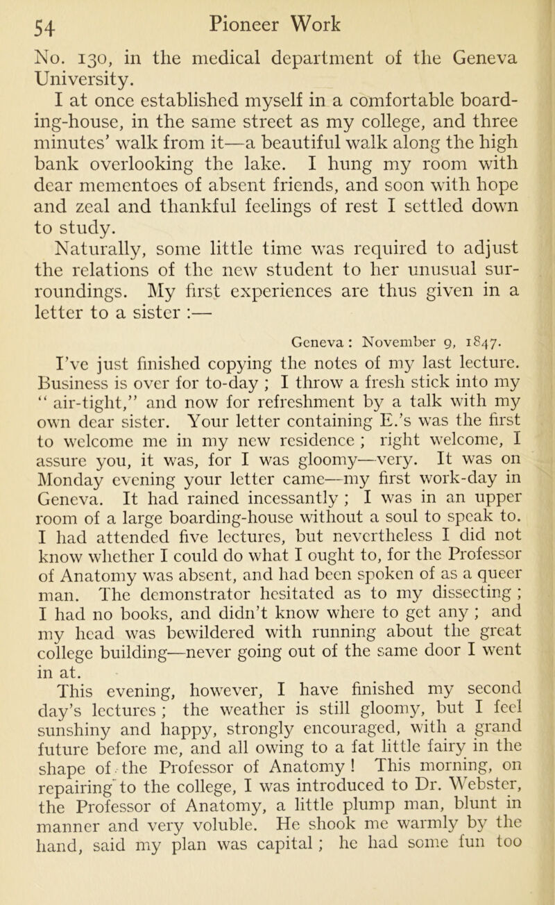 No. 130, in the medical department of the Geneva University. I at once established myself in a comfortable board- ing-house, in the same street as my college, and three minutes' walk from it—a beautiful walk along the high bank overlooking the lake. I hung my room with dear mementoes of absent friends, and soon with hope and zeal and thankful feelings of rest I settled down to study. Naturally, some little time was required to adjust the relations of the new student to her unusual sur- roundings. My first experiences are thus given in a letter to a sister :— Geneva: November 9, 1847. I’ve just finished copying the notes of my last lecture. Business is over for to-day ; I throw a fresh stick into my “ air-tight,” and now for refreshment by a talk with my own dear sister. Your letter containing E.’s was the first to welcome me in my new residence ; right welcome, I assure you, it was, for I was gloomy—very. It was on Monday evening your letter came—my first work-day in Geneva. It had rained incessantly ; I was in an upper room of a large boarding-house without a soul to speak to. I had attended five lectures, but nevertheless I did not know whether I could do what I ought to, for the Professor of Anatomy was absent, and had been spoken of as a queer man. The demonstrator hesitated as to my dissecting ; I had no books, and didn’t know where to get any ; and my head was bewildered with running about the great college building—never going out of the same door I went in at. This evening, however, I have finished my second day’s lectures ; the weather is still gloomy, but I feel sunshiny and happy, strongly encouraged, with a grand future before me, and all owing to a fat little fairy in the shape of, the Professor of Anatomy ! This morning, on repairing'to the college, I was introduced to Dr. Webster, the Professor of Anatomy, a little plump man, blunt in manner and very voluble. He shook me warmly by the hand, said my plan was capital; he had some fun too