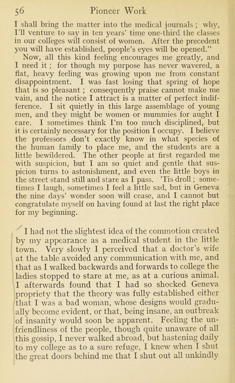 I shall bring the matter into the medical journals ; why, I’ll venture to say in ten years’ time one-third the classes in our colleges will consist of women. After the precedent you will have established, people’s eyes will be opened.” Now, all this kind feeling encourages me greatly, and I need it ; for though my purpose has never wavered, a flat, heavy feeling was growing upon me from constant disappointment. I was fast losing that spring of hope that is so pleasant ; consequently praise cannot make me vain, and the notice I attract is a matter of perfect indif- ference. I sit quietly in this large assemblage of young men, and they might be women or mummies for aught I care. I sometimes think I’m too much disciplined, but it is certainly necessary for the position I occupy. I believe the professors don’t exactly know in what species of the human family to place me, and the students are a little bewildered. The other people at first regarded me with suspicion, but I am so quiet and gentle that sus- picion turns to astonishment, and even the little boys in the street stand still and stare as I pass. ’Tis droll; some- times I laugh, sometimes I feel a little sad, but in Geneva the nine days’ wonder soon will cease, and I cannot but congratulate myself on having found at last the right place for my beginning. I had not the slightest idea of the commotion created by my appearance as a medical student in the little town. Very slowly I perceived that a doctor’s wife at the table avoided any communication with me, and that as I walked backwards and forwards to college the ladies stopped to stare at me, as at a curious animal. I afterwards found that I had so shocked Geneva propriety that the theory was fully established either that I was a bad woman, whose designs would gradu- ally become evident, or that, being insane, an outbreak of insanity would soon be apparent. Feeling the un- friendliness of the people, though quite unaware of all this gossip, I never walked abroad, but hastening daily to my college as to a sure refuge, I knew when I shut the great doors behind me that I shut out all unkindly