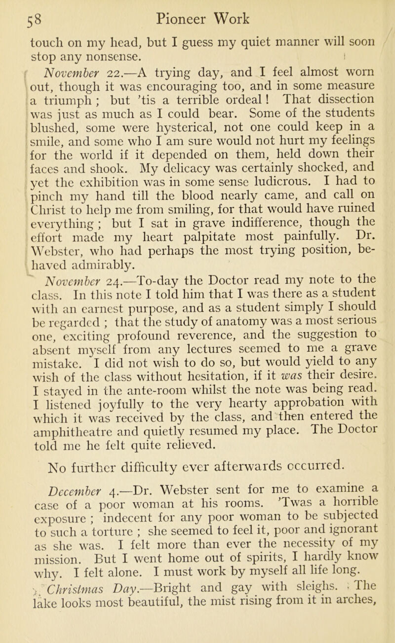 touch on my head, but I guess my quiet manner will soon stop any nonsense. 1 November 22.—A trying day, and I feel almost worn out, though it was encouraging too, and in some measure a triumph ; but ’tis a terrible ordeal! That dissection was just as much as I could bear. Some of the students blushed, some were hysterical, not one could keep in a smile, and some who I am sure would not hurt my feelings for the world if it depended on them, held down their faces and shook. My delicacy was certainly shocked, and yet the exhibition was in some sense ludicrous. I had to pinch my hand till the blood nearly came, and call on Christ to help me from smiling, for that would have ruined everything ; but I sat in grave indifference, though the effort made my heart palpitate most painfully. Dr. Webster, who had perhaps the most trying position, be- haved admirably. November 24.—To-day the Doctor read my note to the class. In this note I told him that I was there as a student with an earnest purpose, and as a student simply I should be regarded ; that the study of anatomy was a most serious one, exciting profound reverence, and the suggestion to absent myself from any lectures seemed to me a grave mistake. I did not wish to do so, but would yield to any wish of the class without hesitation, if it was their desire. I stayed in the ante-room whilst the note was being read. I listened joyfully to the very hearty approbation with which it was received by the class, and then entered the amphitheatre and quietly resumed my place. The Doctor told me he felt quite relieved. No further difficulty ever afterwards occurred. December 4.—Dr. Webster sent for me to examine a case of a poor woman at his rooms. ’Twas a horrible exposure ; indecent for any poor woman to be subjected to such a torture ; she seemed to feel it, poor and ignorant as she was. I felt more than ever the necessity of my mission. But I went home out of spirits, I hardly know why. I felt alone. I must work by myself all life long. > :: Christmas Day.—Bright and gay with sleighs. • The lake looks most beautiful, the mist rising from it in arches,