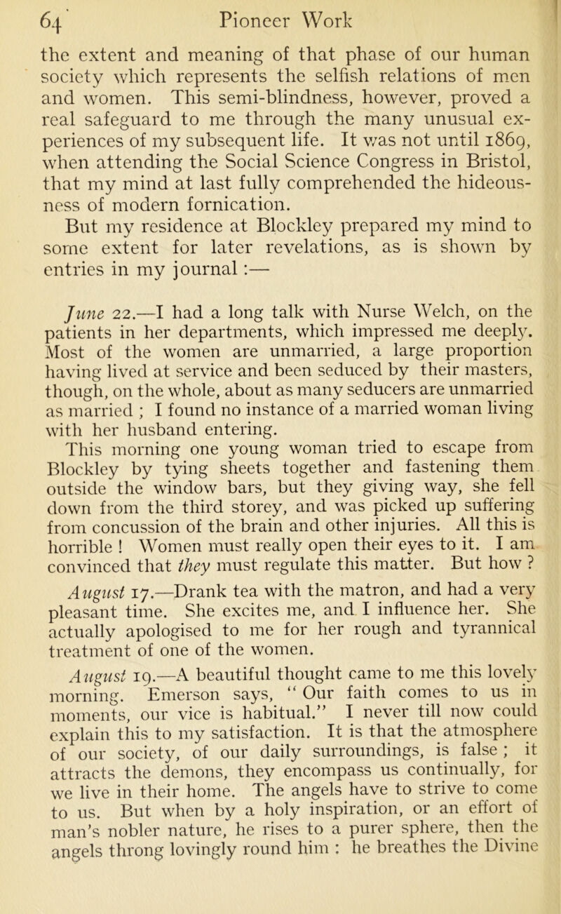 the extent and meaning of that phase of our human society which represents the selfish relations of men and women. This semi-blindness, however, proved a real safeguard to me through the many unusual ex- periences of my subsequent life. It v/as not until 1869, when attending the Social Science Congress in Bristol, that my mind at last fully comprehended the hideous- ness of modern fornication. But my residence at Blockley prepared my mind to some extent for later revelations, as is shown by entries in my journal:— June 22.—I had a long talk with Nurse Welch, on the patients in her departments, which impressed me deeply. Most of the women are unmarried, a large proportion having lived at service and been seduced by their masters, though, on the whole, about as many seducers are unmarried as married ; I found no instance of a married woman living with her husband entering. This morning one young woman tried to escape from Blockley by tying sheets together and fastening them outside the window bars, but they giving way, she fell down from the third storey, and was picked up suffering from concussion of the brain and other injuries. All this is horrible ! Women must really open their eyes to it. I am convinced that they must regulate this matter. But how ? August 17.—Drank tea with the matron, and had a very pleasant time. She excites me, and I influence her. She actually apologised to me for her rough and tyrannical treatment of one of the women. Aiigust 19— A beautiful thought came to me this lovely morning. Emerson says, Our faith comes to us in moments, our vice is habitual.” I never till now could explain this to my satisfaction. It is that the atmosphere of our society, of our daily surroundings, is false ; it attracts the demons, they encompass us continually, for we live in their home. The angels have to strive to come to us. But when by a holy inspiration, or an effort of man’s nobler nature, he rises to a purer sphere, then the angels throng lovingly round him : he breathes the Divine