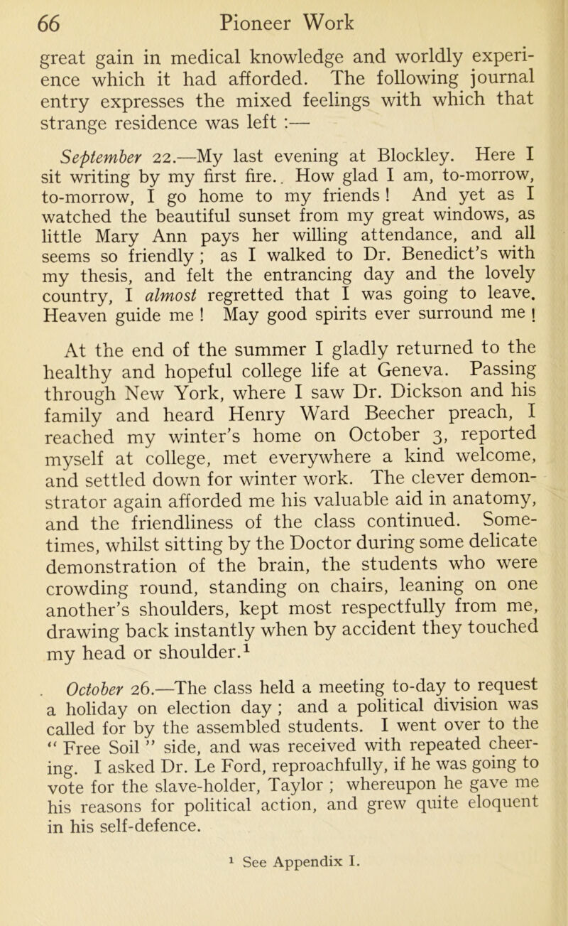 great gain in medical knowledge and worldly experi- ence which it had afforded. The following journal entry expresses the mixed feelings with which that strange residence was left :— September 22.—My last evening at Blockley. Here I sit writing by my first fire.. How glad I am, to-morrow, to-morrow, I go home to my friends ! And yet as I watched the beautiful sunset from my great windows, as little Mary Ann pays her willing attendance, and all seems so friendly ; as I walked to Dr. Benedict’s with my thesis, and felt the entrancing day and the lovely country, I almost regretted that I was going to leave. Heaven guide me ! May good spirits ever surround me j At the end of the summer I gladly returned to the healthy and hopeful college life at Geneva. Passing through New York, where I saw Dr. Dickson and his family and heard Henry Ward Beecher preach, I reached my winter’s home on October 3, reported myself at college, met everywhere a kind welcome, and settled down for winter work. The clever demon- strator again afforded me his valuable aid in anatomy, and the friendliness of the class continued. Some- times, whilst sitting by the Doctor during some delicate demonstration of the brain, the students who were crowding round, standing on chairs, leaning on one another’s shoulders, kept most respectfully from me, drawing back instantly when by accident they touched my head or shoulder.1 October 26.—The class held a meeting to-day to request a holiday on election day ; and a political division was called for by the assembled students. I went over to the Free Soil ” side, and was received with repeated cheer- ing. I asked Dr. Le Ford, reproachfully, if he was going to vote for the slave-holder, Taylor ; whereupon he gave me his reasons for political action, and grew quite eloquent in his self-defence. 1 See Appendix I.