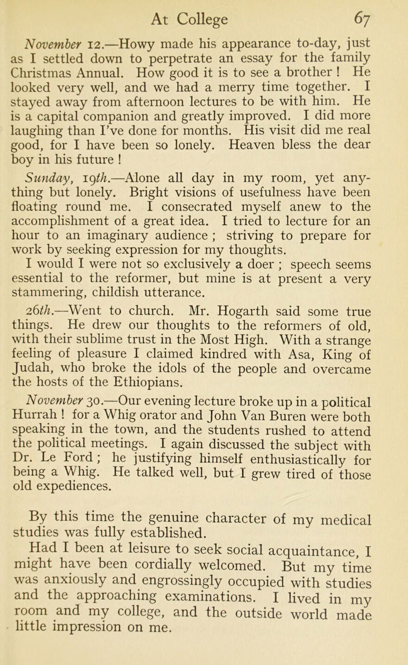 November 12.—Howy made his appearance to-day, just as I settled down to perpetrate an essay for the family Christmas Annual. How good it is to see a brother ! He looked very well, and we had a merry time together. I stayed away from afternoon lectures to be with him. He is a capital companion and greatly improved. I did more laughing than I’ve done for months. His visit did me real good, for I have been so lonely. Heaven bless the dear boy in his future ! Sunday, i^th.—Alone all day in my room, yet any- thing but lonely. Bright visions of usefulness have been floating round me. I consecrated myself anew to the accomplishment of a great idea. I tried to lecture for an hour to an imaginary audience ; striving to prepare for work by seeking expression for my thoughts. I would I were not so exclusively a doer ; speech seems essential to the reformer, but mine is at present a very stammering, childish utterance. 26th.—Went to church. Mr. Hogarth said some true things. He drew our thoughts to the reformers of old, with their sublime trust in the Most High. With a strange feeling of pleasure I claimed kindred with Asa, King of Judah, who broke the idols of the people and overcame the hosts of the Ethiopians. November 30.—Our evening lecture broke up in a political Hurrah ! for a Whig orator and John Van Buren were both speaking in the town, and the students rushed to attend the political meetings. I again discussed the subject with Dr. Le Ford ; he justifying himself enthusiastically for being a Whig. He talked well, but I grew tired of those old expediences. By this time the genuine character of my medical studies was fully established. Had I been at leisure to seek social acquaintance, I might have been cordially welcomed. But my time was anxiously and engrossingly occupied with studies and the approaching examinations. I lived in my room and my college, and the outside world made little impression on me.