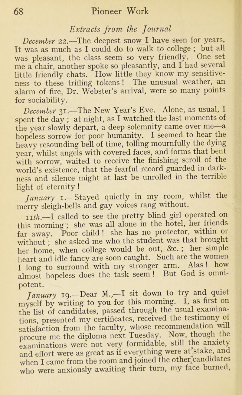 Extracts from the Journal December 22.—The deepest snow I have seen for years. It was as much as I could do to walk to college ; but all was pleasant, the class seem so very friendly. One set me a chair, another spoke so pleasantly, and I had several little friendly chats. How little they know my sensitive- ness to these trifling tokens ! The unusual weather, an alarm of fire, Dr. Webster’s arrival, were so many points for sociability. December 31.—The New Year’s Eve. Alone, as usual, I spent the day ; at night, as I watched the last moments of the year slowly depart, a deep solemnity came over me—a hopeless sorrow for poor humanity. I seemed to hear the heavy resounding bell of time, tolling mournfully the dying year, whilst angels with covered faces, and forms that bent with sorrow, waited to receive the finishing scroll of the world’s existence, that the fearful record guarded in dark- ness and silence might at last be unrolled in the terrible light of eternity ! January 1.—Stayed quietly in my room, whilst the merry sleigh-bells and gay voices rang without. nth.—I called to see the pretty blind girl operated on this morning she was all alone in the hotel, her friends far away. Poor child ! she has no piotector, within 01 without ; she asked me who the student was that brought her home, when college would be out, &c. ; her simple heart and idle fancy are soon caught. Such are the women I long to surround with my stronger arm. Alas ! how almost hopeless does the task seem ! But God is omni- potent. January 19.—Dear M.,—I sit down to try and quiet myself by writing to you for this morning. I, as first on the list of candidates, passed through the usual examina- tions, presented my certificates, received the testimony of satisfaction from the faculty, whose recommendation will procure me the diploma next Tuesday. Now, though the examinations were not very formidable, still the anxiety and effort were as great as if everything were atjdake and when I came from the room and joined the other.candidates who were anxiously awaiting their turn, my face buined,