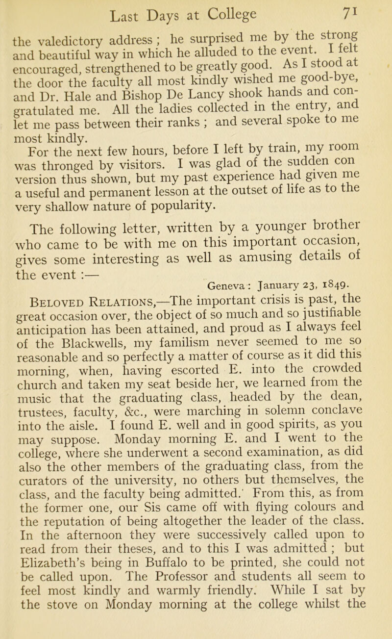 the valedictory address ; he surprised me by the strong and beautiful way in which he alluded to the event. I fe encouraged, strengthened to be greatly good. As 1 stoo a the door the faculty all most kindly wished me good-bye, and Dr. Hale and Bishop De Lancy shook hands and con- gratulated me. All the ladies collected in the entiy, an let me pass between their ranks ; and several spoke to me most kindly. For the next few hours, before I left by tram, my 100m was thronged by visitors. I was glad of the sudden con version thus shown, but my past experience had given me a useful and permanent lesson at the outset of life as to the very shallow nature of popularity. The following letter, written by a younger brother who came to be with me on this important occasion, gives some interesting as well as amusing details of the event :— Geneva : January 23, 1849. Beloved Relations,—The important crisis is past, the great occasion over, the object of so much and so justifiable anticipation has been attained, and proud as I always feel of the Blackwells, my familism never seemed to me so reasonable and so perfectly a matter of course as it did this morning, when, having escorted E. into the crowded church and taken my seat beside her, we learned from the music that the graduating class, headed by the dean, trustees, faculty, &c., were marching in solemn conclave into the aisle. I found E. well and in good spirits, as you may suppose. Monday morning E. and I went to the college, where she underwent a second examination, as did also the other members of the graduating class, from the curators of the university, no others but themselves, the class, and the faculty being admitted.- From this, as from the former one, our Sis came off with flying colours and the reputation of being altogether the leader of the class. In the afternoon they were successively called upon to read from their theses, and to this I was admitted ; but Elizabeth’s being in Buffalo to be printed, she could not be called upon. The Professor and students all seem to feel most kindly and warmly friendly. While I sat by the stove on Monday morning at the college whilst the