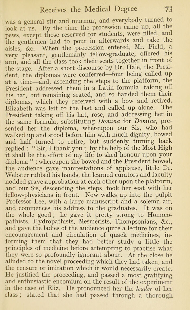 was a general stir and murmur, and everybody turned to look at us. By the time the procession came up, all the pews, except those reserved for students, were filled, and the gentlemen had to pour in afterwards and take the aisles, &c. When the procession entered, Mr. Field, a very pleasant, gentlemanly fellow-graduate, offered his arm, and all the class took their seats together in front of the stage. After a short discourse by Dr. Hale, the Presi- dent, the diplomas were conferred—four being called up at a time—and, ascending the steps to the platform, the President addressed them in a Latin formula, taking off his hat, but remaining seated, and so handed them their diplomas, which they received with a bow and retired. Elizabeth was left to the last and called up alone. The President taking off his hat, rose, and addressing her in the same formula, substituting Domina for Domine, pre- sented her the diploma, whereupon our Sis, who had walked up and stood before him with much dignity, bowed and half turned to retire, but suddenly turning back replied : “ Sir, I thank you ; by the help of the Most High it shall be the effort of my life to shed honour upon your diploma ” ; whereupon she bowed and the President bowed, the audience gave manifestations of applause, little Dr. Webster rubbed his hands, the learned curators and faculty nodded grave approbation at each other upon the platform, and our Sis, descending the steps, took her seat with her fellow-physicians in front. Now walks up into the pulpit Professor Lee, with a large manuscript and a solemn air, and commences his address to the graduates. It was on the whole good ; he gave it pretty strong to Homoeo- pathists, Hydropathists, Mesmerists, Thompsonians, &c., and gave the ladies of the audience quite a lecture for their encouragement and circulation of quack medicines, in- forming them that they had better study a little the principles of medicine before attempting to practise what they were so profoundly ignorant about. At the close he alluded to the novel proceeding which they had taken, and the censure or imitation which it would necessarily create. He justified the proceeding, and passed a most gratifying and enthusiastic encomium on the result of the experiment in the case of Eliz. He pronounced her the leader of her class ; stated that she had passed through a thorough