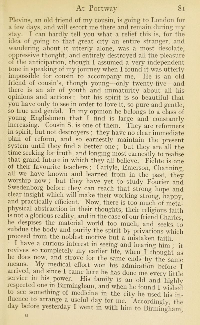 Plevins, an old friend of my cousin, is going to London for a few days, and will escort me there and remain during my stay. I can hardly tell you what a relief this is, for the idea of going to that great city an entire stranger, and wandering about it utterly alone, was a most desolate, oppressive thought, and entirely destroyed all the pleasure of the anticipation, though I assumed a very independent tone in speaking of my journey when I found it was utterly impossible for cousin to accompany me. He is an old friend of cousin’s, though young—only twenty-five—and there is an air of youth and immaturity about all his opinions and actions ; but his spirit is so beautiful that you have only to see in order to love it, so pure and gentle, so true and genial. In my opinion he belongs to a class of young Englishmen that I find is large and constantly increasing. Cousin S. is one of them. They are reformers in spirit, but not destroyers ; they have no clear immediate plan of reform, and so earnestly maintain the present system until they find a better one ; but they are all the time seeking for truth, and longing most earnestly to realise that grand future in which they all believe. Fichte is one of their favourite teachers ; Carlyle, Emerson, Channing, all we have known and learned from in the past, they worship now ; but they have yet to study Fourier and Swedenborg before they can reach that strong hope and clear insight which will make their working strong, happy, and practically efficient. Now, there is too much of meta- physical abstraction in their thoughts, their religious faith is not a glorious reality, and in the case of our friend Charles, he despises the material world too much, and seeks to subdue the body and purify the spirit by privations which proceed from the noblest motive but a mistaken faith. I have a curious interest in seeing and hearing him ; it revives so completely my earlier life, when I thought as he does now, and strove for the same ends by the same means. My medical effort won his admiration before I arrived, and since I came here he has done me every little service in his power. His family is an old and highly respected one in Birmingham, and when he found I wished to see something of medicine in the city he used his in- fluence to arrange a useful day for me. Accordingly, the day before yesteiday I went in with him to Birmingham, G