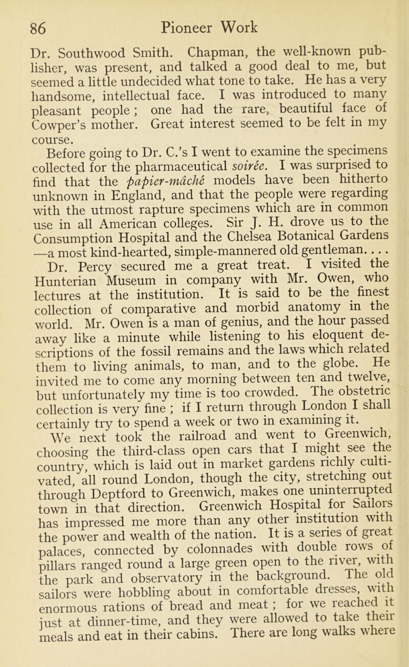Dr. Southwood Smith. Chapman, the well-known pub- lisher, was present, and talked a good deal to me, but seemed a little undecided what tone to take. He has a very handsome, intellectual face. I was introduced to many pleasant people ; one had the rare, beautiful face of Cowper’s mother. Great interest seemed to be felt in my course. Before going to Dr. C.’s I went to examine the specimens collected for the pharmaceutical soiree. I was surprised to find that the papier-mache models have been hitherto unknown in England, and that the people were regarding with the utmost rapture specimens which are in common use in all American colleges. Sir J. H. drove us to the Consumption Hospital and the Chelsea Botanical Gardens —a most kind-hearted, simple-mannered old gentleman. ... Dr. Percy secured me a great treat. I visited the Hunterian Museum in company with Mr. Owen, who lectures at the institution. It is said to be the finest collection of comparative and morbid anatomy in the world. Mr. Owen is a man of genius, and the hour passed away like a minute while listening to his eloquent de- scriptions of the fossil remains and the laws which related them to living animals, to man, and to the globe. He invited me to come any morning between ten and twelve, but unfortunately my time is too crowded. The obstetric collection is very fine ; if I return through London I shall certainly try to spend a week or two in examining it. We next took the railroad and went to Greenwich, choosing the third-class open cars that I might see the country, which is laid out in market gaidens richly culti- vated, all round London, though the city, stretching out through Deptford to Greenwich, makes one uninterrupted town in that direction. Greenwich Hospital for Sailors has impressed me more than any other institution with the power and wealth of the nation. It is a seiies of great palaces, connected by colonnades with double rows of pillars ranged round a large green open to the river, with the park and observatory in the background. Ihe old sailors were hobbling about in comfortable dresses, with enormous rations of bread and meat ; for we reached it iust at dinner-time, and they were allowed to take then meals and eat in their cabins. There are long walks where