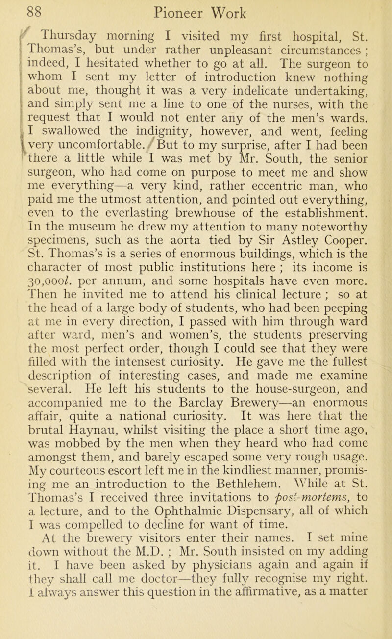Thursday morning I visited my first hospital, St. Thomas’s, but under rather unpleasant circumstances ; indeed, I hesitated whether to go at all. The surgeon to whom I sent my letter of introduction knew nothing j about me, thought it was a very indelicate undertaking, and simply sent me a line to one of the nurses, with the request that I would not enter any of the men’s wards. I swallowed the indignity, however, and went, feeling ( very uncomfortable. But to my surprise, after I had been there a little while I was met by Mr. South, the senior surgeon, who had come on purpose to meet me and show me everything—a very kind, rather eccentric man, who paid me the utmost attention, and pointed out everything, even to the everlasting brewhouse of the establishment. In the museum he drew my attention to many noteworthy specimens, such as the aorta tied by Sir Astley Cooper. St. Thomas’s is a series of enormous buildings, which is the character of most public institutions here ; its income is 30,000/. per annum, and some hospitals have even more. Then he invited me to attend his clinical lecture ; so at the head of a large body of students, who had been peeping at me in every direction, I passed with him through ward after ward, men’s and women’s, the students preserving the most perfect order, though I could see that they were filled with the intensest curiosity. He gave me the fullest description of interesting cases, and made me examine several. He left his students to the house-surgeon, and accompanied me to the Barclay Brewery—an enormous affair, quite a national curiosity. It was here that the brutal Haynau, whilst visiting the place a short time ago, was mobbed by the men when they heard who had come amongst them, and barely escaped some very rough usage. My courteous escort left me in the kindliest manner, promis- ing me an introduction to the Bethlehem. W hile at St. Thomas’s I received three invitations to post-mortems, to a lecture, and to the Ophthalmic Dispensary, all of which I was compelled to decline for want of time. At the brewery visitors enter their names. I set mine down without the M.D. ; Mr. South insisted on my adding it. I have been asked by physicians again and again if they shall call me doctor—they fully recognise my right. I always answer this question in the affirmative, as a matter