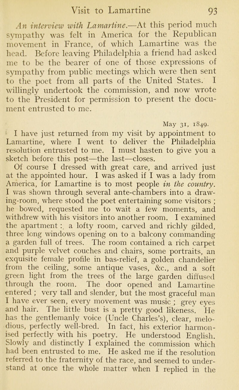 An interview with Lamartine.—At this period much sympathy was felt in America for the Republican movement in France, of which Lamartine was the head. Before leaving Philadelphia a friend had asked me to be the bearer of one of those expressions of sympathy from public meetings which were then sent to the poet from all parts of the United States. I willingly undertook the commission, and now wrote to the President for permission to present the docu- ment entrusted to me. May 31, 1S49. 1 I have just returned from my visit by appointment to Lamartine, where I went to deliver the Philadelphia resolution entrusted to me. I must hasten to give you a sketch before this post—the last—closes. Of course I dressed with great care, and arrived just at the appointed hour. I was asked if I was a lady from America, for Lamartine is to most people in the country. I was shown through several ante-chambers into a draw- ing-room, where stood the poet entertaining some visitors ; he bowed, requested me to wait a few moments, and withdrew with his visitors into another room. I examined the apartment a lofty room, carved and richly gilded, three long windows opening on to a balcony commanding a garden full of trees. The room contained a rich carpet and purple velvet couches and chairs, some portraits, an exquisite female profile in bas-relief, a golden chandelier from the ceiling, some antique vases, &c., and a soft green light from the trees of the large garden diffused through the room. The door opened and Lamartine entered ; very tall and slender, but the most graceful man I have ever seen, every movement was music ; grey eyes and hair. The little bust is a pretty good likeness. He has the gentlemanly voice (Uncle Charles’s), clear, melo- dious, perfectly well-bred. In fact, his exterior harmon- ised perfectly with his poetry. He understood English. Slowly and distinctly I explained the commission which had been entrusted to me. He asked me if the resolution referred to the fraternity of the race, and seemed to under- stand at once the whole matter when I replied in the