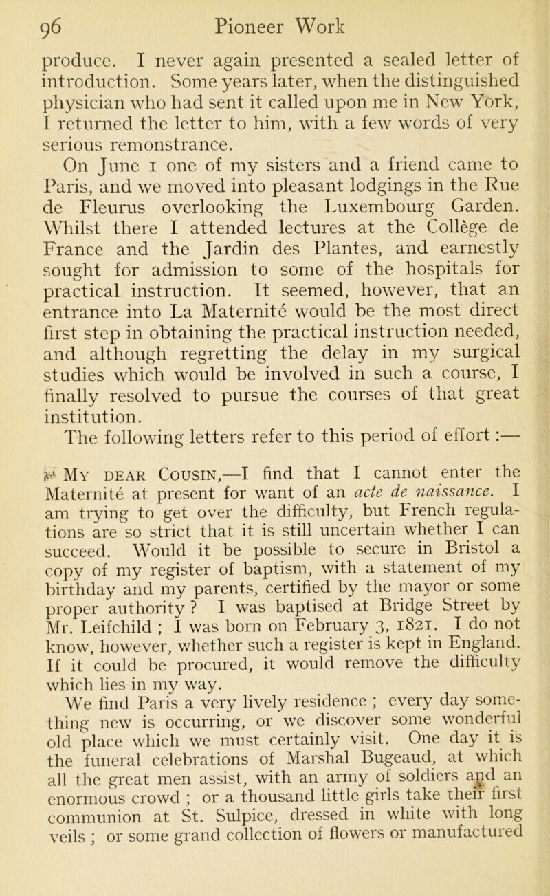 produce. I never again presented a sealed letter of introduction. Some years later, when the distinguished physician who had sent it called upon me in New York, I returned the letter to him, with a few words of very serious remonstrance. On June 1 one of my sisters and a friend came to Paris, and we moved into pleasant lodgings in the Rue de Fleurus overlooking the Luxembourg Garden. Whilst there I attended lectures at the College de France and the Jardin des Plantes, and earnestly sought for admission to some of the hospitals for practical instruction. It seemed, however, that an entrance into La Maternite would be the most direct first step in obtaining the practical instruction needed, and although regretting the delay in my surgical studies which would be involved in such a course, I finally resolved to pursue the courses of that great institution. The following letters refer to this period of effort:— My dear Cousin,—I find that I cannot enter the Maternite at present for want of an acte de naissance. I am trying to get over the difficulty, but French regula- tions are so strict that it is still uncertain whether I can succeed. Would it be possible to secure in Bristol a copy of my register of baptism, with a statement of my birthday and my parents, certified by the mayor or some proper authority ? I was baptised at Bridge Street by Mr. Leifchild ; I was born on February 3, 1821. I do not know, however, whether such a register is kept in England. If it could be procured, it would remove the difficulty which lies in my way. We find Paris a very lively residence ; every day some- thing new is occurring, or we discover some wonderful old place which we must certainly visit. One day it is the funeral celebrations of Marshal Bugeaud, at which all the great men assist, with an army of soldiers and an enormous crowd ; or a thousand little girls take their first communion at St. Sulpice, dressed in white with long veils ; or some grand collection of flowers or manufactured