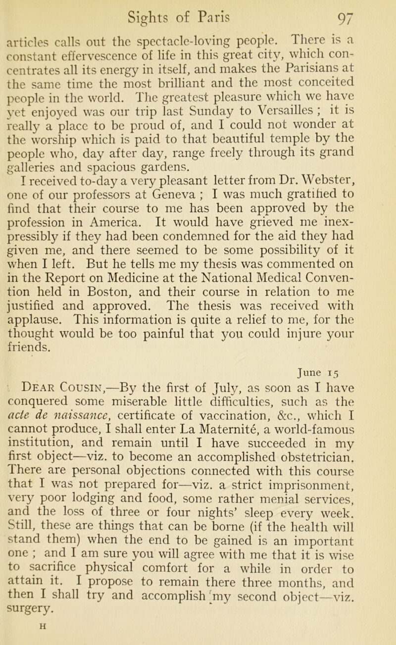 articles calls out the spectacle-loving people. There is a constant effervescence of life in this great city, which con- centrates all its energy in itself, and makes the Parisians at the same time the most brilliant and the most conceited people in the world. The greatest pleasure which we have yet enjoyed was our trip last Sunday to Versailles ; it is really a place to be proud of, and I could not wonder at the worship which is paid to that beautiful temple by the people who, day after day, range freely through its grand galleries and spacious gardens. I received to-day a very pleasant letter from Dr. Webster, one of our professors at Geneva ; I was much gratified to find that their course to me has been approved by the profession in America. It would have grieved me inex- pressibly if they had been condemned for the aid they had given me, and there seemed to be some possibility of it when I left. But he tells me my thesis was commented on in the Report on Medicine at the National Medical Conven- tion held in Boston, and their course in relation to me justified and approved. The thesis was received with applause. This information is quite a relief to me, for the thought would be too painful that you could injure your friends. June 15 Dear Cousin,—By the first of July, as soon as I have conquered some miserable little difficulties, such as the acte de naissance, certificate of vaccination, &c., which I cannot produce, I shall enter La Maternite, a world-famous institution, and remain until I have succeeded in my first object—viz. to become an accomplished obstetrician. There are personal objections connected with this course that I was not prepared for—viz. a strict imprisonment, very poor lodging and food, some rather menial services, and the loss of three or four nights’ sleep every week. Still, these are things that can be borne (if the health will stand them) when the end to be gained is an important one ; and I am sure you will agree with me that it is wise to sacrifice physical comfort for a while in order to attain it. I propose to remain there three months, and then I shall try and accomplish my second object—viz. surgery. H