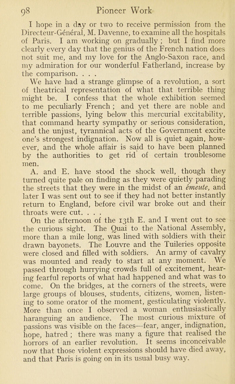 I hope in a day or two to receive permission from the Directeur-General, M. Davenne, to examine all the hospitals of Paris. I am working on gradually ; but I find more clearly every day that the genius of the French nation does not suit me, and my love for the Anglo-Saxon race, and my admiration for our wonderful Fatherland, increase by the comparison. . . . We have had a strange glimpse of a revolution, a sort of theatrical representation of what that terrible thing might be. I confess that the whole exhibition seemed to me peculiarly French ; and yet there are noble and terrible passions, lying below this mercurial excitability, that command hearty sympathy or serious consideration, and the unjust, tyrannical acts of the Government excite one’s strongest indignation. Now all is quiet again, how- ever, and the whole affair is said to have been planned by the authorities to get rid of certain troublesome men. A. and E. have stood the shock well, though they turned quite pale on finding as they were quietly parading the streets that they were in the midst of an entente, and later I was sent out to see if they had not better instantly return to England, before civil war broke out and their throats were cut. . . . On the afternoon of the 13th E. and I went out to see the curious sight. The Quai to the National Assembly, more than a mile long, was lined with soldiers with their drawn bayonets. The Louvre and the Tuileries opposite were closed and filled with soldiers. An army of cavalry was mounted and ready to start at any moment. We passed through hurrying crowds full of excitement, hear- ing fearful reports of what had happened and what was to come. On the bridges, at the corners of the streets, were large groups of blouses, students, citizens, women, listen- ing to some orator of the moment, gesticulating violently. More than once I observed a woman enthusiastically haranguing an audience. The most curious mixture of passions was visible on the faces—fear, anger, indignation, hope, hatred ; there was many a figure that realised the horrors of an earlier revolution. It seems inconceivable now that those violent expressions should have died away, and that Paris is going on in its usual busy way.
