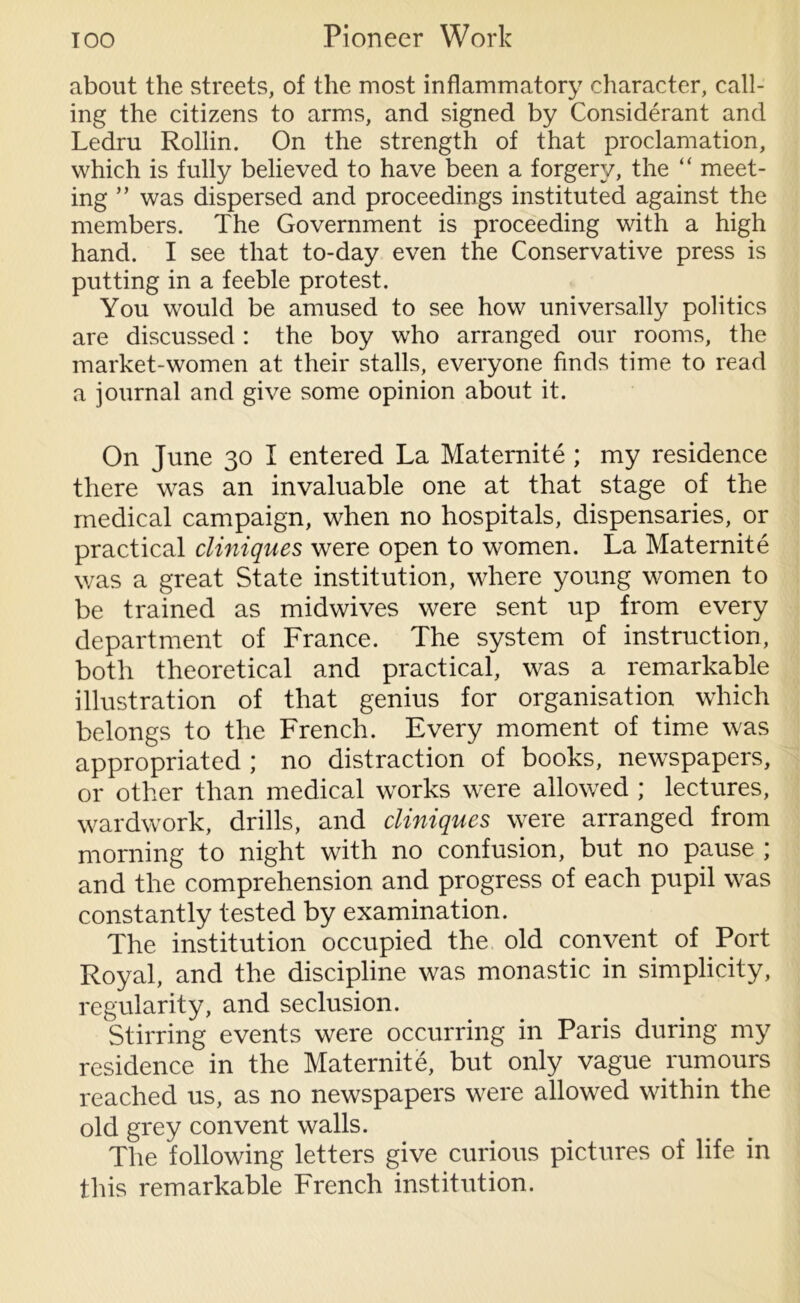 about the streets, of the most inflammatory character, call- ing the citizens to arms, and signed by Considerant and Ledru Rollin. On the strength of that proclamation, which is fully believed to have been a forgery, the “ meet- ing ” was dispersed and proceedings instituted against the members. The Government is proceeding with a high hand. I see that to-day even the Conservative press is putting in a feeble protest. You would be amused to see how universally politics are discussed : the boy who arranged our rooms, the market-women at their stalls, everyone finds time to read a journal and give some opinion about it. On June 30 I entered La Maternite ; my residence there was an invaluable one at that stage of the medical campaign, when no hospitals, dispensaries, or practical cliniques were open to women. La Maternite was a great State institution, where young women to be trained as midwives were sent up from every department of France. The system of instruction, both theoretical and practical, was a remarkable illustration of that genius for organisation which belongs to the French. Every moment of time was appropriated ; no distraction of books, newspapers, or other than medical works were allowed ; lectures, wardwork, drills, and cliniques were arranged from morning to night with no confusion, but no pause ; and the comprehension and progress of each pupil was constantly tested by examination. The institution occupied the old convent of Port Royal, and the discipline was monastic in simplicity, regularity, and seclusion. Stirring events were occurring in Paris during my residence in the Maternite, but only vague rumours reached us, as no newspapers were allowed within the old grey convent walls. The following letters give curious pictures of life in this remarkable French institution.