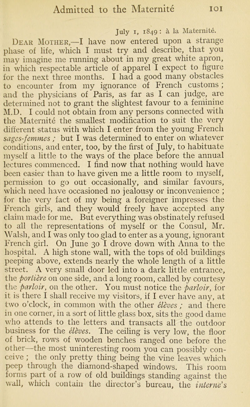 July i, 1849 : a la Maternite. Dear Mother,—I have now entered upon a strange phase of life, which I must try and describe, that you may imagine me running about in my great white apron, in which respectable article of apparel I expect to figure for the next three months. I had a good many obstacles to encounter from my ignorance of French customs ; and the physicians of Paris, as far as I can judge, are determined not to grant the slightest favour to a feminine M.D. I could not obtain from any persons connected with the Maternite the smallest modification to suit the very different status with which I enter from the young French sages-femmes ; but I was determined to enter on whatever conditions, and enter, too, by the first of July, to habituate myself a little to the ways of the place before the annual lectures commenced. I find now that nothing would have been easier than to have given me a little room to myself, permission to go out occasionally, and similar favours, which need have occasioned no jealousy or inconvenience ; for the very fact of my being a foreigner impresses the French girls, and they would freely have accepted any claim made for me. But everything was obstinately refused to all the representations of myself or the Consul, Mr. Walsh, and I was only too glad to enter as a young, ignorant French girl. On June 30 I drove down with Anna to the hospital. A high stone wall, with the tops of old buildings peeping above, extends nearly the whole length of a little street. A very small door led into a dark little entrance, the portiere on one side, and a long room, called by courtesy the parloir, on the other. You must notice the parloir, for it is there I shall receive my visitors, if I ever have any, at two o’clock, in common with the other eleves ; and there in one corner, in a sort of little glass box, sits the good dame who attends to the letters and transacts all the outdoor business for the eleves. The ceiling is very low, the floor of brick, rows of wooden benches ranged one before the other—the most uninteresting room you can possibly con- ceive ; the only pretty thing being the vine leaves which peep through the diamond-shaped windows. This room forms part of a row of old buildings standing against the wall, which contain the director’s bureau, the interne's