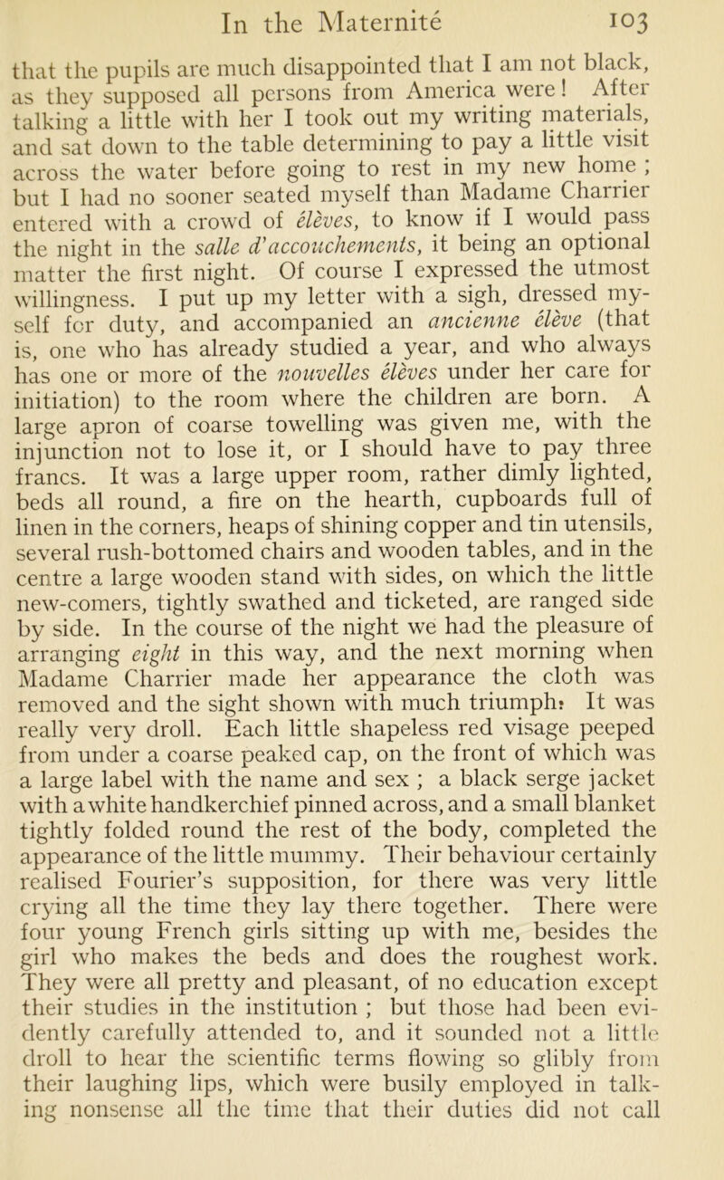 that the pupils are much disappointed that I am not black, as they supposed all persons from America were! Aftei talking a little with her I took out my writing mateiials, and sat down to the table determining to pay a little visit across the water before going to rest in my new home ; but I had no sooner seated myself than Madame Charrier entered with a crowd of eleves, to know if I would pass the night in the salle d’accouchements, it being an optional matter the first night. Of course I expressed the utmost willingness. I put up my letter with a sigh, dressed my- self for duty, and accompanied an ancienne eleve (that is, one who has already studied a year, and who always has one or more of the nouvelles eleves under her care for initiation) to the room where the children are born. A large apron of coarse towelling was given me, with the injunction not to lose it, or I should have to pay three francs. It was a large upper room, rather dimly lighted, beds all round, a fire on the hearth, cupboards full of linen in the corners, heaps of shining copper and tin utensils, several rush-bottomed chairs and wooden tables, and in the centre a large wooden stand with sides, on which the little new-comers, tightly swathed and ticketed, are ranged side by side. In the course of the night we had the pleasure of arranging eight in this way, and the next morning when Madame Charrier made her appearance the cloth was removed and the sight shown with much triumph? It was really very droll. Each little shapeless red visage peeped from under a coarse peaked cap, on the front of which was a large label with the name and sex ; a black serge jacket with a white handkerchief pinned across, and a small blanket tightly folded round the rest of the body, completed the appearance of the little mummy. Their behaviour certainly realised Fourier’s supposition, for there was very little crying all the time they lay there together. There were four young French girls sitting up with me, besides the girl who makes the beds and does the roughest work. They were all pretty and pleasant, of no education except their studies in the institution ; but those had been evi- dently carefully attended to, and it sounded not a little droll to hear the scientific terms flowing so glibly from their laughing lips, which were busily employed in talk- ing nonsense all the time that their duties did not call
