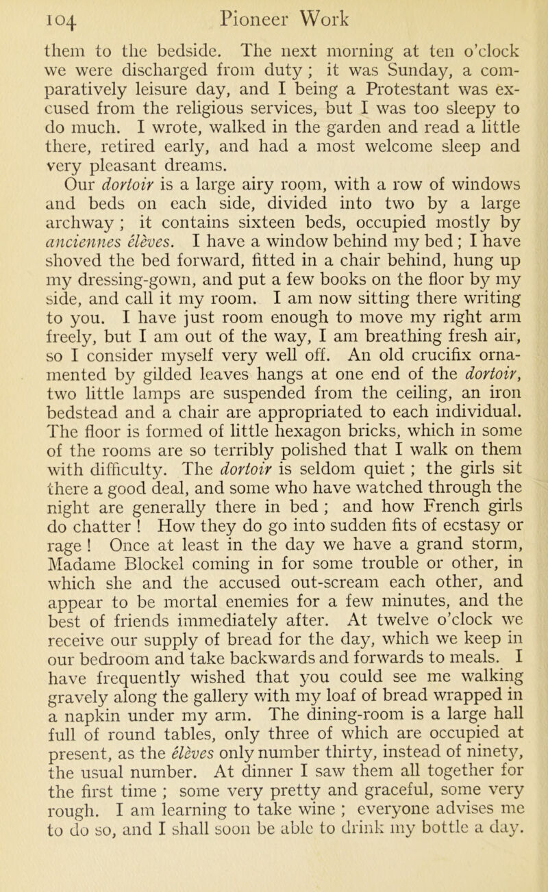 them to the bedside. The next morning at ten o’clock vve were discharged from duty ; it was Sunday, a com- paratively leisure day, and I being a Protestant was ex- cused from the religious services, but I was too sleepy to do much. I wrote, walked in the garden and read a little there, retired early, and had a most welcome sleep and very pleasant dreams. Our dovioir is a large airy room, with a row of windows and beds on each side, divided into two by a large archway ; it contains sixteen beds, occupied mostly by anciennes Sieves. I have a window behind my bed ; I have shoved the bed forward, fitted in a chair behind, hung up my dressing-gown, and put a few books on the floor by my side, and call it my room. I am now sitting there writing to you. I have just room enough to move my right arm freely, but I am out of the way, I am breathing fresh air, so I consider myself very well off. An old crucifix orna- mented by gilded leaves hangs at one end of the dortoir, two little lamps are suspended from the ceiling, an iron bedstead and a chair are appropriated to each individual. The floor is formed of little hexagon bricks, which in some of the rooms are so terribly polished that I walk on them with difficulty. The dortoir is seldom quiet; the girls sit there a good deal, and some who have watched through the night are generally there in bed ; and how French girls do chatter ! How they do go into sudden fits of ecstasy or rage ! Once at least in the day we have a grand storm, Madame Blockel coming in for some trouble or other, in which she and the accused out-scream each other, and appear to be mortal enemies for a few minutes, and the best of friends immediately after. At twelve o’clock we receive our supply of bread for the day, which we keep in our bedroom and take backwards and forwards to meals. I have frequently wished that you could see me walking gravely along the gallery with my loaf of bread wrapped in a napkin under my arm. The dining-room is a large hall full of round tables, only three of which are occupied at present, as the Sieves only number thirty, instead of ninety, the usual number. At dinner I saw them all together for the first time ; some very pretty and graceful, some very rough. I am learning to take wine ; everyone advises me to do so, and I shall soon be able to drink my bottle a day.