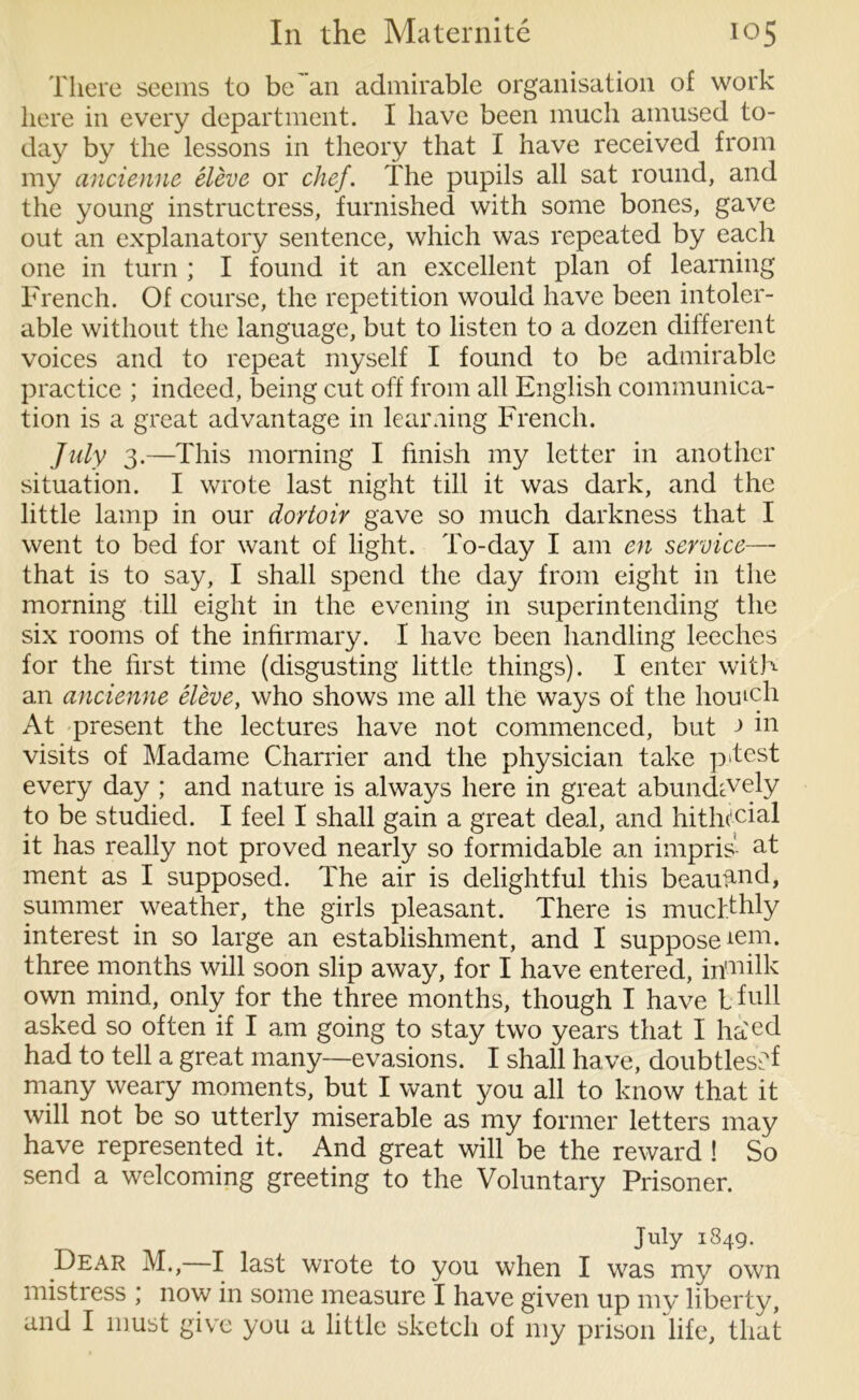 There seems to be an admirable organisation of work here in every department. I have been much amused to- day by the lessons in theory that I have received from my ancienne eleve or chef. The pupils all sat round, and the young instructress, furnished with some bones, gave out an explanatory sentence, which was repeated by each one in turn ; I found it an excellent plan of learning French. Of course, the repetition would have been intoler- able without the language, but to listen to a dozen different voices and to repeat myself I found to be admirable practice ; indeed, being cut off from all English communica- tion is a great advantage in learning French. July 3.—This morning I finish my letter in another situation. I wrote last night till it was dark, and the little lamp in our dortoir gave so much darkness that I went to bed for want of light. To-day I am en service—- that is to say, I shall spend the day from eight in the morning till eight in the evening in superintending the six rooms of the infirmary. I have been handling leeches for the first time (disgusting little things). I enter with an ancienne eleve, who shows me all the ways of the homcli At present the lectures have not commenced, but ■> in visits of Madame Charrier and the physician take p>test every day ; and nature is always here in great abundcVely to be studied. I feel I shall gain a great deal, and hitht'cial it has really not proved nearly so formidable an impris- at ment as I supposed. The air is delightful this beauiuid, summer weather, the girls pleasant. There is mucfthly interest in so large an establishment, and I supposeiem- three months will soon slip away, for I have entered, irfiiilk own mind, only for the three months, though I have l full asked so often if I am going to stay two years that I ha'ed had to tell a great many—evasions. I shall have, doubtless f many weary moments, but I want you all to know that it will not be so utterly miserable as my former letters may have represented it. And great will be the reward ! So send a welcoming greeting to the Voluntary Prisoner. July 1849. Dear M., I last wrote to you when I was my own mistress * now in some measure I have given up my liberty, and I must give you a little sketch of my prison life, that