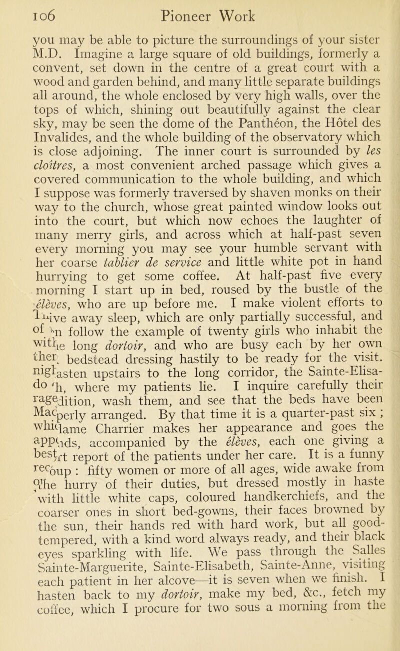 you may be able to picture the surroundings of your sister M.D. Imagine a large square of old buildings, formerly a convent, set down in the centre of a great court with a wood and garden behind, and many little separate buildings all around, the whole enclosed by very high walls, over the tops of which, shining out beautifully against the clear sky, may be seen the dome of the Pantheon, the Hotel des Invalides, and the whole building of the observatory which is close adjoining. The inner court is surrounded by les cloitres, a most convenient arched passage which gives a covered communication to the whole building, and which I suppose was formerly traversed by shaven monks on their way to the church, whose great painted window looks out into the court, but which now echoes the laughter of many merry girls, and across which at half-past seven every morning you may see your humble servant with her coarse tablier de service and little white pot in hand hurrying to get some coffee. At half-past five every morning I start up in bed, roused by the bustle of the ■ Sieves, who are up before me. I make violent efforts to 1 uive away sleep, which are only partially successful, and un follow the example of twenty girls who inhabit the w^he long dortoir, and who are busy each by her own ^ker bedstead dressing hastily to be ready for the visit. n^a.sten upstairs to the long corridor, the Sainte-Elisa- d° 'h, where my patients lie. I inquire carefully their ra£edition, wash them, and see that the beds have been Macperly arranged. By that time it is a quarter-past six ; wki4ame Charrier makes her appearance and goes the aPPfids, accompanied by the Sieves, each one giving a keskrt report of the patients under her care. It is a funny recoup : fifty women or more of all ages, wide awake from pjhe hurry of their duties, but dressed mostly in haste with little white caps, coloured handkerchiefs, and the coarser ones in short bed-gowns, their faces browned by the sun, their hands red with hard work, but all good- tempered, with a kind word always ready, and their black eyes sparkling with life. We pass through the Salles Sainte-Marguerite, Sainte-Elisabeth, Sainte-Anne, visiting each patient in her alcove—it is seven when we finish. I hasten back to my dortoir, make my bed, &c., fetch my coffee, which I procure for two sous a morning from the