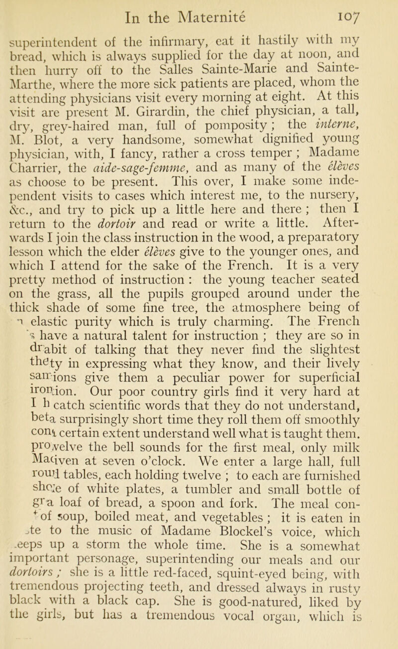 superintendent of the infirmary, eat it hastily with my bread, which is always supplied for the day at noon, and then hurry off to the Salles Sainte-Marie and Sainte- Marthe, where the more sick patients are placed, whom the attending physicians visit every morning at eight. At this visit are present M. Girardin, the chief physician, a tall, dry, grey-haired man, full of pomposity ; the interne, M. Blot, a very handsome, somewhat dignified young physician, with, I fancy, rather a cross temper ; Madame Charrier, the aide-sage-femme, and as many of the eleves as choose to be present. This over, I make some inde- pendent visits to cases which interest me, to the nursery, See., and try to pick up a little here and there ; then I return to the dortoir and read or write a little. After- wards I join the class instruction in the wood, a preparatory lesson which the elder eleves give to the younger ones, and which I attend for the sake of the French. It is a very pretty method of instruction : the young teacher seated on the grass, all the pupils grouped around under the thick shade of some fine tree, the atmosphere being of •i elastic purity which is truly charming. The French 's have a natural talent for instruction ; they are so in drabit of talking that they never find the slightest thety in expressing what they know, and their lively sairions give them a peculiar power for superficial ironion. Our poor country girls find it very hard at I h catch scientific words that they do not understand, beta surprisingly short time they roll them off smoothly con<t certain extent understand well what is taught them, pi'o.velve the bell sounds for the first meal, only milk Macfven at seven o’clock. We enter a large hall, full roufi tables, each holding twelve ; to each are furnished sho;e of white plates, a tumbler and small bottle of gra loaf of bread, a spoon and fork. The meal con- + of soup, boiled meat, and vegetables ; it is eaten in -te to the music of Madame Blockel’s voice, which *eeps up a storm the whole time. She is a somewhat important personage, superintending our meals and our dorloirs ; she is a little red-faced, squint-eyed being, with tremendous projecting teeth, and dressed always in rusty black with a black cap. She is good-natured, liked by the girls, but has a tremendous vocal organ, which is