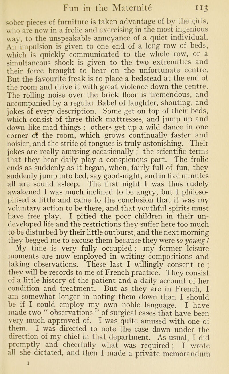 sober pieces of furniture is taken advantage of by the girls, who are now in a frolic and exercising in the most ingenious way, to the unspeakable annoyance of a quiet individual. An impulsion is given to one end of a long row of beds, which is quickly communicated to the whole row, or a simultaneous shock is given to the two extremities and their force brought to bear on the unfortunate centre. But the favourite freak is to place a bedstead at the end of the room and drive it with great violence down the centre. The rolling noise over the brick floor is tremendous, and accompanied by a regular Babel of laughter, shouting, and jokes of every description. Some get on top of their beds, which consist of three thick mattresses, and jump up and down like mad things ; others get up a wild dance in one corner of the room, which grows continually faster and noisier, and the strife of tongues is truly astonishing. Their jokes are really amusing occasionally ; the scientific terms that they hear daily play a conspicuous part. The frolic ends as suddenly as it began, when, fairly full of fun, they suddenly jump into bed, say good-night, and in five minutes all are sound asleep. The first night I was thus rudely awakened I was much inclined to be angry, but I philoso- phised a little and came to the conclusion that it was my voluntary action to be there, and that youthful spirits must have free play. I pitied the poor children in their un- developed life and the restrictions they suffer here too much to be disturbed by their little outburst, and the next morning they begged me to excuse them because they were so young ! My time is very fully occupied ; my former leisure moments are now employed in writing compositions and taking observations. These last I willingly consent to ; they will be records to me of French practice. They consist of a little history of the patient and a daily account of her condition and treatment. But as they are in French, I am somewhat longer in noting them down than I should be if I could employ my own noble language. I have made two “ observations ” of surgical cases that have been very much approved of. I was quite amused with one of them. I was directed to note the case down under the direction of my chief in that department. As usual, I did promptly and cheerfully what was required; I wrote all she dictated, and then I made a private memorandum 1