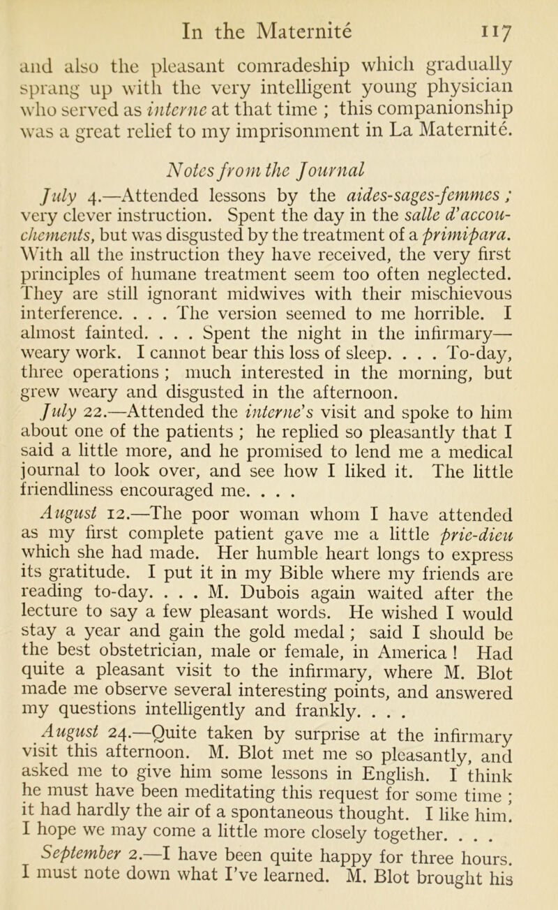 and also the pleasant comradeship which gradually sprang up with the very intelligent young physician who served as interne at that time ; this companionship was a great relief to my imprisonment in La Maternite. Notes from the Journal July 4.—Attended lessons by the aides-sages-femmes ; very clever instruction. Spent the day in the salle d’accou- chements, but was disgusted by the treatment of a primipara. With all the instruction they have received, the very first principles of humane treatment seem too often neglected. They are still ignorant midwives with their mischievous interference. . . . The version seemed to me horrible. I almost fainted. . . . Spent the night in the infirmary— weary work. I cannot bear this loss of sleep. . . . To-day, three operations ; much interested in the morning, but grew weary and disgusted in the afternoon. July 22.—Attended the interne's visit and spoke to him about one of the patients ; he replied so pleasantly that I said a little more, and he promised to lend me a medical journal to look over, and see how I liked it. The little friendliness encouraged me. . . . August 12.—The poor woman whom I have attended as my first complete patient gave me a little prie-dieu which she had made. Her humble heart longs to express its gratitude. I put it in my Bible where my friends are reading to-day. . . . M. Dubois again waited after the lecture to say a few pleasant words. He wished I would stay a year and gain the gold medal; said I should be the best obstetrician, male or female, in America ! Had quite a pleasant visit to the infirmary, where M. Blot made me observe several interesting points, and answered my questions intelligently and frankly. . . . August 24.—Quite taken by surprise at the infirmary visit this afternoon. M. Blot met me so pleasantly, and asked me to give him some lessons in English. I think he must have been meditating this request for some time ; it had hardly the air of a spontaneous thought. I like him! I hope we may come a little more closely together. September 2. I have been quite happy for three hours. I must note down what Eve learned. M. Blot brought his
