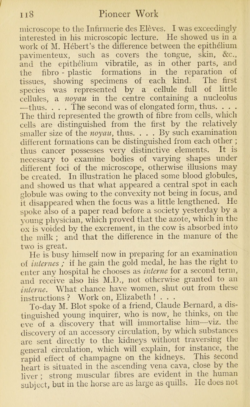 microscope to the Infirmerie des Eleves. I was exceedingly interested in his microscopic lecture. He showed us in a work of M. Hebert’s the difference between the epithelium pavimenteux, such as covers the tongue, skin, &c., and the epithelium vibratile, as in other parts, and the fibro - plastic formations in the reparation of tissues, showing specimens of each kind.. The first species was represented by a cellule full of little cellules, a noyau in the centre containing a nucleolus .—thus. . . . The second was of elongated form, thus. . . . The third represented the growth of fibre from cells, which cells are distinguished from the first by the relatively smaller size of the noyau, thus. . . . By such examination different formations can be distinguished from each other ; thus cancer possesses very distinctive elements. It is necessary to examine bodies of varying shapes under different foci of the microscope, otherwise illusions may be created. In illustration he placed some blood globules, and showed us that what appeared a central spot in each globule was owing to the convexity not being in focus, and it disappeared when the focus was a little lengthened. He spoke also of a paper read before a society yesterday by a young physician, which proved that the azote, which in the ox is voided by the excrement, in the cow is absorbed into the milk ; and that the difference in the manure of the two is great. He is busy himself now in preparing for an examination of internes ; if he gain the gold medal, he has the right to enter any hospital he chooses as interne for a second term, and receive also his M.D., not otherwise granted to an interne. What chance have women, shut out from these instructions ? Work on, Elizabeth ! . . . To-day M. Blot spoke of a friend, Claude Bernard, a dis- tinguished young inquirer, who is now, he thinks, on the eve of a discovery that will immortalise him—viz. the discovery of an accessory circulation, by which substances are sent direetly to the kidneys without traversing the general circulation, which will explain, for instance, the rapid effect of champagne on the kidneys. This second heart is situated in the ascending vena cava, close by the liver ; strong muscular fibres are evident in the human subject, but in the horse are as large as quills. He does not