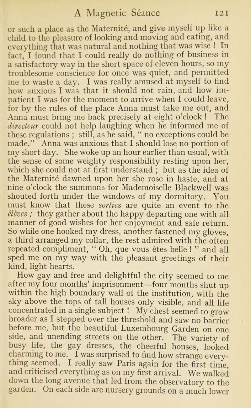 or such a place as the Maternite, and give myself up like a child to the pleasure of looking and moving and eating, and everything that was natural and nothing that was wise ! In fact, I found that I could really do nothing of business in a satisfactory way in the short space of eleven hours, so my troublesome conscience for once was quiet, and permitted me to waste a day. I was really amused at myself to find how anxious I was that it should not rain, and how im- patient I was for the moment to arrive when I could leave, for by the rules of the place Anna must take me out, and Anna must bring me back precisely at eight o’clock ! The directeur could not help laughing when he informed me of these regulations ; still, as he said, “ no exceptions could be made.” Anna was anxious that I should lose no portion of my short day. She woke up an hour earlier than usual, with the sense of some weighty responsibility resting upon her, which she could not at first understand ; but as the idea of the Maternite dawned upon her she rose in haste, and at nine o’clock the summons for Mademoiselle Blackwell was shouted forth under the windows of my dormitory. You must know that these sorties are quite an event to the eleves ; they gather about the happy departing one with all manner of good wishes for her enjoyment and safe return. So while one hooked my dress, another fastened my gloves, a third arranged my collar, the rest admired with the often repeated compliment, “ Oh, que vous etes belle ! ” and all sped me on my way with the pleasant greetings of their kind, light hearts. How gay and free and delightful the city seemed to me after my four months’ imprisonment—four months shut up within the high boundary wall of the institution, with the sky above the tops of tall houses only visible, and all life concentrated in a single subject ! My chest seemed to grow broader as I stepped over the threshold and saw no barrier before me, but the beautiful Luxembourg Garden on one side, and unending streets on the other. The variety of busy life, the gay dresses, the cheerful houses, looked charming to me. I was surprised to find how strange every- thing seemed. I really saw Paris again for the first time, and criticised everything as on my first arrival. We walked down the long avenue that led from the observatory to the garden. On each side are nursery grounds on a much lower