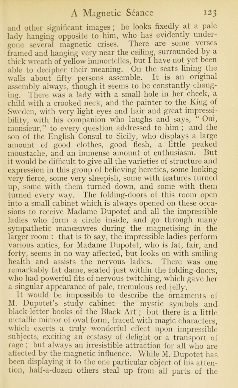 and other significant images ; he looks fixedly at a pale lady hanging opposite to him, who has evidently under- gone several magnetic crises. There are some verses framed and hanging very near the ceiling, surrounded by a thick wreath of yellow immortelles, but I have not yet been able to decipher their meaning. On the seats lining the walls about fifty persons assemble. It is an original assembly always, though it seems to be constantly chang- ing. There was a lady with a small hole in her cheek, a child with a crooked neck, and the painter to the King of Sweden, with very light eyes and hair and great impressi- bility, with his companion who laughs and says, “ Oui, monsieur,” to every question addressed to him ; and the son of the English Consul to Sicily, who displays a large amount of good clothes, good flesh, a little peaked moustache, and an immense amount of enthusiasm. But it would be difficult to give all the varieties of structure and expression in this group of believing heretics, some looking very fierce, some very sheepish, some with features turned up, some with them turned down, and some with them turned every way. The folding-doors of this room open into a small cabinet which is always opened on these occa- sions to receive Madame Dupotet and all the impressible ladies who form a circle inside, and go through many sympathetic manoeuvres during the magnetising in the larger room : that is to say, the impressible ladies perform various antics, for Madame Dupotet, who is fat, fair, and forty, seems in no way affected, but looks on with smiling health and assists the nervous ladies. There was one remarkably fat dame, seated just within the folding-doors, who had powerful fits of nervous twitching, which gave her a singular appearance of pale, tremulous red jelly. It would be impossible to describe the ornaments of M. Dupotet’s study cabinet—the mystic symbols and black-letter books of the Black Art ; but there is a little metallic mirror of oval form, traced with magic characters, which exerts a truly wonderful effect upon impressible subjects, exciting an ecstasy of delight or a transport of rage ; but always an irresistible attraction for all who are affected by the magnetic influence. While M. Dupotet has been displaying it to the one particular object of his atten- tion, half-a-dozen others steal up from all parts of the