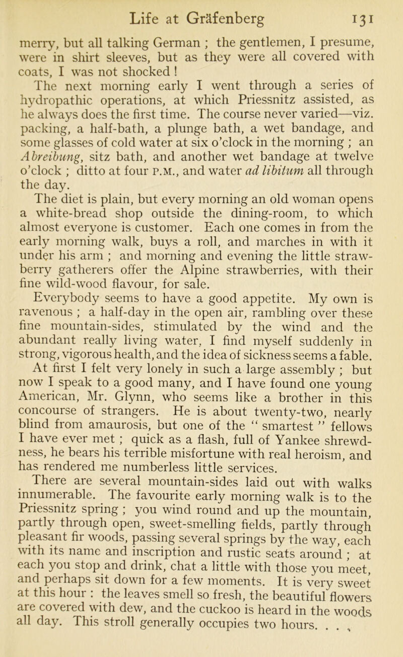 merry, but all talking German ; the gentlemen, I presume, were in shirt sleeves, but as they were all covered with coats, I was not shocked ! The next morning early I went through a series of hydropathic operations, at which Priessnitz assisted, as he always does the first time. The course never varied—viz. packing, a half-bath, a plunge bath, a wet bandage, and some glasses of cold water at six o’clock in the morning ; an Abreibung, sitz bath, and another wet bandage at twelve o’clock ; ditto at four P.M., and water ad libitum all through the day. The diet is plain, but every morning an old woman opens a white-bread shop outside the dining-room, to which almost everyone is customer. Each one comes in from the early morning walk, buys a roll, and marches in with it under his arm ; and morning and evening the little straw- berry gatherers offer the Alpine strawberries, with their fine wild-wood flavour, for sale. Everybody seems to have a good appetite. My own is ravenous ; a half-day in the open air, rambling over these fine mountain-sides, stimulated by the wind and the abundant really living water, I find myself suddenly in strong, vigorous health, and the idea of sickness seems a fable. At first I felt very lonely in such a large assembly ; but now I speak to a good many, and I have found one young American, Mr. Glynn, who seems like a brother in this concourse of strangers. He is about twenty-two, nearly blind from amaurosis, but one of the “ smartest ” fellows I have ever met; quick as a flash, full of Yankee shrewd- ness, he bears his terrible misfortune with real heroism, and has rendered me numberless little services. There are several mountain-sides laid out with walks innumerable. The favourite early morning walk is to the Priessnitz spring ; you wind round and up the mountain, partly through open, sweet-smelling fields, partly through pleasant fir woods, passing several springs by the way, each with its name and inscription and rustic seats around ; at each you stop and drink, chat a little with those you meet, and perhaps sit down for a few moments. It is very sweet at this hour : the leaves smell so fresh, the beautiful flowers are covered with dew, and the cuckoo is heard in the woods all day. This stroll generally occupies two hours.