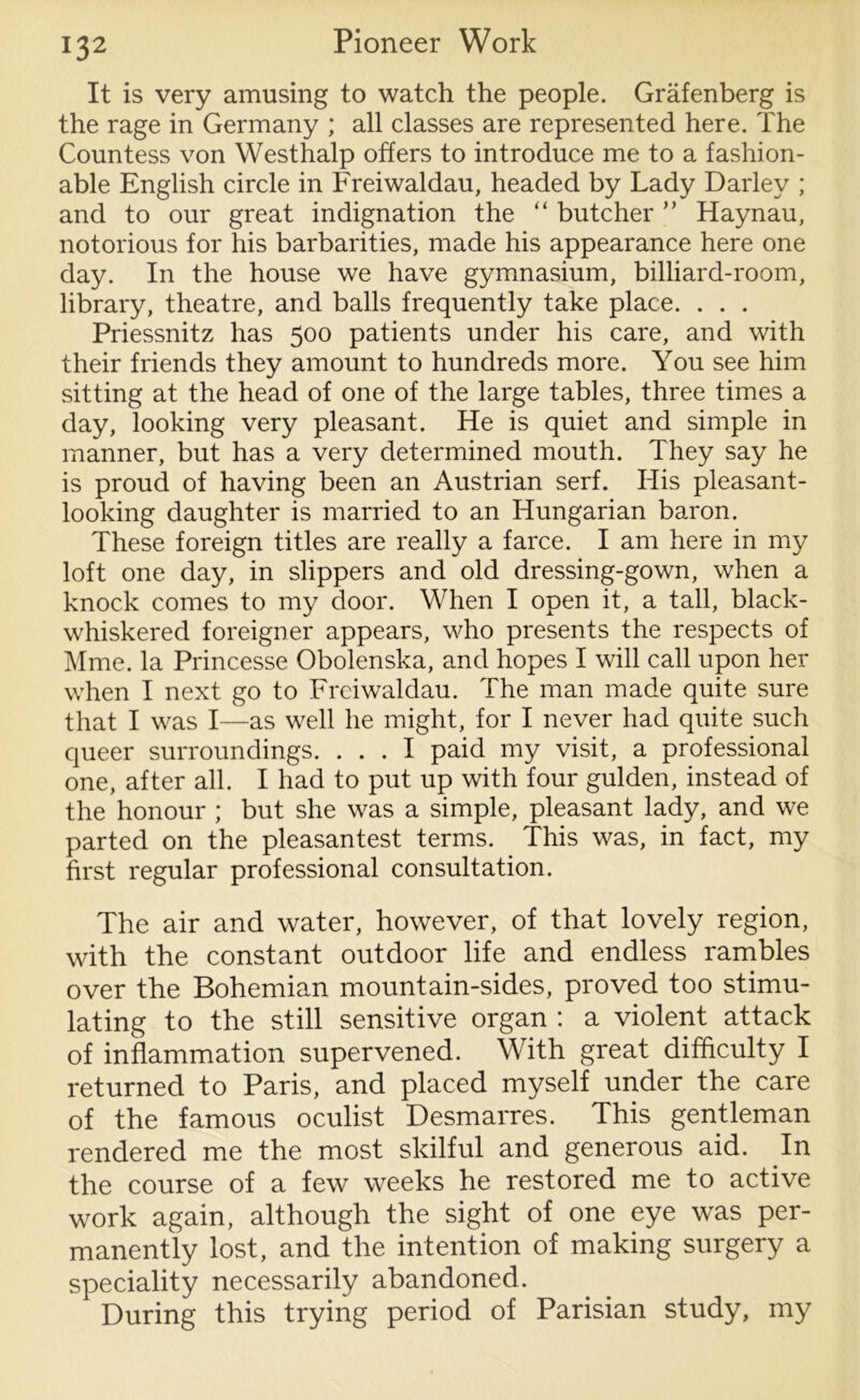 It is very amusing to watch the people. Grafenberg is the rage in Germany ; all classes are represented here. The Countess von Westhalp offers to introduce me to a fashion- able English circle in Freiwaldau, headed by Lady Darlev ; and to our great indignation the “ butcher ” Haynau, notorious for his barbarities, made his appearance here one day. In the house we have gymnasium, billiard-room, library, theatre, and balls frequently take place. . . . Priessnitz has 500 patients under his care, and with their friends they amount to hundreds more. You see him sitting at the head of one of the large tables, three times a day, looking very pleasant. He is quiet and simple in manner, but has a very determined mouth. They say he is proud of having been an Austrian serf. TIis pleasant- looking daughter is married to an Hungarian baron. These foreign titles are really a farce. I am here in my loft one day, in slippers and old dressing-gown, when a knock comes to my door. When I open it, a tall, black- whiskered foreigner appears, who presents the respects of Mme. la Princesse Obolenska, and hopes I will call upon her when I next go to Freiwaldau. The man made quite sure that I was I—as well he might, for I never had quite such queer surroundings. ... I paid my visit, a professional one, after all. I had to put up with four gulden, instead of the honour ; but she was a simple, pleasant lady, and we parted on the pleasantest terms. This was, in fact, my first regular professional consultation. The air and water, however, of that lovely region, with the constant outdoor life and endless rambles over the Bohemian mountain-sides, proved too stimu- lating to the still sensitive organ : a violent attack of inflammation supervened. With great difficulty I returned to Paris, and placed myself under the care of the famous oculist Desmarres. This gentleman rendered me the most skilful and generous aid. In the course of a few weeks he restored me to active work again, although the sight of one eye was per- manently lost, and the intention of making surgery a speciality necessarily abandoned. During this trying period of Parisian study, my