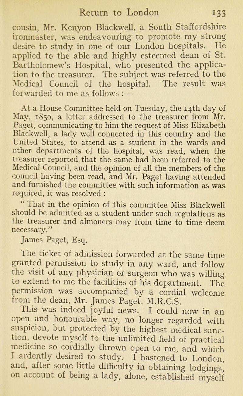cousin, Mr. Kenyon Blackwell, a South Staffordshire ironmaster, was endeavouring to promote my strong desire to study in one of our London hospitals. He applied to the able and highly esteemed dean of St. Bartholomew’s Hospital, who presented the applica- tion to the treasurer. The subject was referred to the Medical Council of the hospital. The result was forwarded to me as follows :— At a House Committee held on Tuesday, the 14th day of May, 1850, a letter addressed to the treasurer from Mr. Paget, communicating to him the request of Miss Elizabeth Blackwell, a lady well connected in this country and the United States, to attend as a student in the wards and other departments of the hospital, was read, when the treasurer reported that the same had been referred to the Medical Council, and the opinion of all the members of the council having been read, and Mr. Paget having attended and furnished the committee with such information as was required, it was resolved : “ That in the opinion of this committee Miss Blackwell should be admitted as a student under such regulations as the treasurer and almoners may from time to time deem necessary.” James Paget, Esq. 1 he ticket of admission forwarded at the same time granted permission to study in any ward, and follow the visit of any physician or surgeon who was willing to extend to me the facilities of his department. The permission was accompanied by a cordial welcome from the dean, Mr. James Paget, M.R.C.S. This was indeed joyful news. I could now in an open and honourable way, no longer regarded with suspicion, but protected by the highest medical sanc- tion, devote myself to the unlimited field of practical medicine so cordially thrown open to me, and which I ardently desired to study. I hastened to London, and, aftei some little difficulty in obtaining lodgings, on account of being a lady, alone, established myself