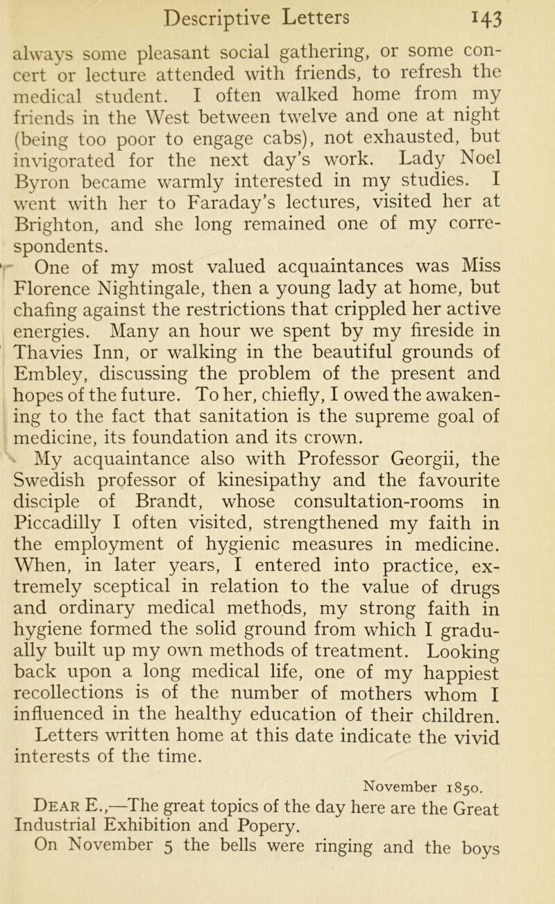 always some pleasant social gathering, or some con- cert or lecture attended with friends, to refresh the medical student. I often walked home from my friends in the West between twelve and one at night (being too poor to engage cabs), not exhausted, but invigorated for the next day’s work. Lady Noel Byron became warmly interested in my studies. I went with her to Faraday’s lectures, visited her at Brighton, and she long remained one of my corre- spondents. One of my most valued acquaintances was Miss Florence Nightingale, then a young lady at home, but chafing against the restrictions that crippled her active energies. Many an hour we spent by my fireside in Thavies Inn, or walking in the beautiful grounds of Embley, discussing the problem of the present and hopes of the future. To her, chiefly, I owed the awaken- ing to the fact that sanitation is the supreme goal of medicine, its foundation and its crown. My acquaintance also with Professor Georgii, the Swedish professor of kinesipathy and the favourite disciple of Brandt, whose consultation-rooms in Piccadilly I often visited, strengthened my faith in the employment of hygienic measures in medicine. When, in later years, I entered into practice, ex- tremely sceptical in relation to the value of drugs and ordinary medical methods, my strong faith in hygiene formed the solid ground from which I gradu- ally built up my own methods of treatment. Looking back upon a long medical life, one of my happiest recollections is of the number of mothers whom I influenced in the healthy education of their children. Letters written home at this date indicate the vivid interests of the time. November 1850. Dear E.,—The great topics of the day here are the Great Industrial Exhibition and Popery. On November 5 the bells were ringing and the boys