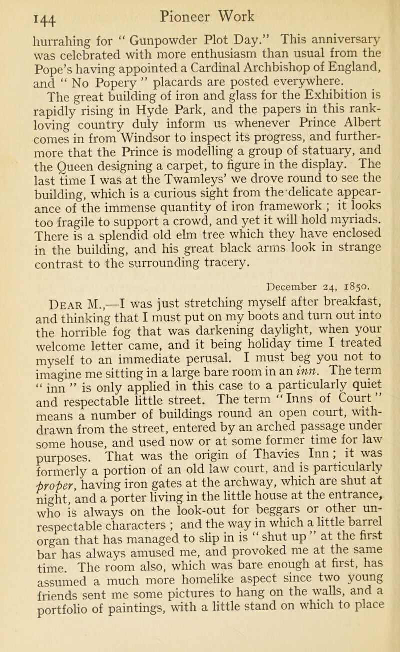 hurrahing for “ Gunpowder Plot Day.” This anniversary was celebrated with more enthusiasm than usual from the Pope’s having appointed a Cardinal Archbishop of England, and “No Popery ” placards are posted everywhere. The great building of iron and glass for the Exhibition is rapidly rising in Hyde Park, and the papers in this rank- loving country duly inform us whenever Prince Albert comes in from Windsor to inspect its progress, and further- more that the Prince is modelling a group of statuary, and the Queen designing a carpet, to figure in the display. The last time I was at the Twamleys’ we drove round to see the building, which is a curious sight from the delicate appear- ance of the immense quantity of iron framework ; it looks too fragile to support a crowd, and yet it will hold myriads. There is a splendid old elm tree which they have enclosed in the building, and his great black arms look in strange contrast to the surrounding tracery. December 24, 1850. Dear M.,—I was just stretching myself after breakfast, and thinking that I must put on my boots and turn out into the horrible fog that was darkening daylight, when your welcome letter came, and it being holiday time I treated myself to an immediate perusal. I must beg you not to imagine me sitting in a large bare room in an inn. The term “ inn ” is only applied in this case to a particularly quiet and respectable little street. The term “Inns of Court” means a number of buildings round an open court, with- drawn from the street, entered by an arched passage under some house, and used now or at some formei time for law purposes. That was the origin of Thavies Inn ; it was formerly a portion of an old law court, and is particularly proper, having iron gates at the archway, which are shut at night, and a porter living in the little house at the entrance, who is always on the look-out for beggars or other un- respectable characters ; and the way in which a little barrel organ that has managed to slip in is “ shut up ” at the first bar has always amused me, and provoked me at the same time. The room also, which was bare enough at first, has assumed a much more homelike aspect since two young friends sent me some pictures to hang on the walls, and a portfolio of paintings, with a little stand on which to place