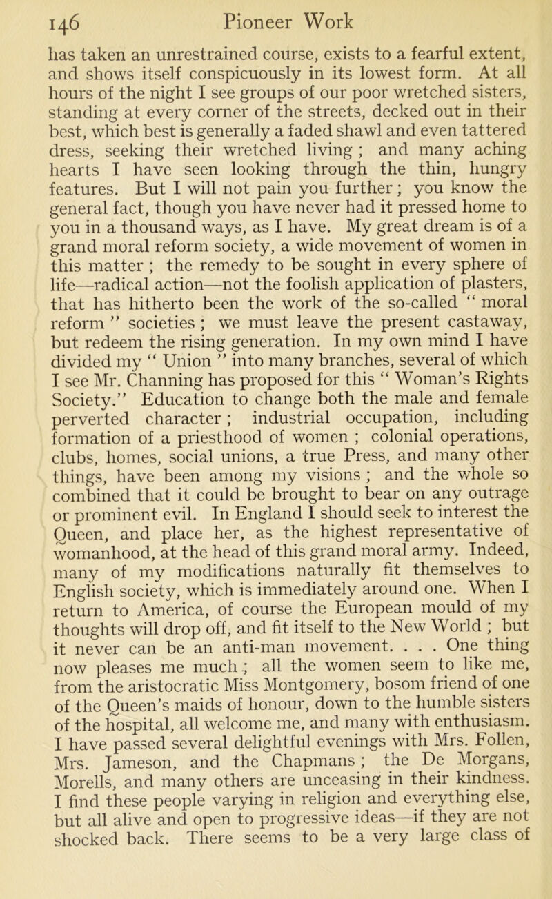 has taken an unrestrained course, exists to a fearful extent, and shows itself conspicuously in its lowest form. At all hours of the night I see groups of our poor wretched sisters, standing at every corner of the streets, decked out in their best, which best is generally a faded shawl and even tattered dress, seeking their wretched living ; and many aching hearts I have seen looking through the thin, hungry features. But I will not pain you further; you know the general fact, though you have never had it pressed home to you in a thousand ways, as I have. My great dream is of a grand moral reform society, a wide movement of women in this matter ; the remedy to be sought in every sphere of life—radical action—not the foolish application of plasters, that has hitherto been the work of the so-called “ moral reform ” societies ; we must leave the present castaway, but redeem the rising generation. In my own mind I have divided my “ Union ” into many branches, several of which I see Mr. Channing has proposed for this “ Woman’s Rights Society.” Education to change both the male and female perverted character; industrial occupation, including formation of a priesthood of women ; colonial operations, clubs, homes, social unions, a true Press, and many other things, have been among my visions ; and the whole so combined that it could be brought to bear on any outrage or prominent evil. In England I should seek to interest the Queen, and place her, as the highest representative of womanhood, at the head of this grand moral army. Indeed, many of my modifications naturally fit themselves to English society, which is immediately around one. When I return to America, of course the European mould of my thoughts will drop off, and fit itself to the New World ; but it never can be an anti-man movement. . . . One thing now pleases me much .; all the women seem to like me, from the aristocratic Miss Montgomery, bosom friend of one of the Queen’s maids of honour, down to the humble sisters of the hospital, all welcome me, and many with enthusiasm. I have passed several delightful evenings with Mrs. Follen, Mrs. Jameson, and the Chapmans; the De Morgans, Morells, and many others are unceasing in their kindness. I find these people varying in religion and everything else, but all alive and open to progressive ideas—if they are not shocked back. There seems to be a very large class of