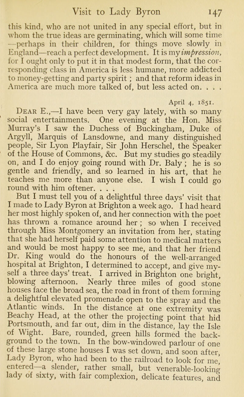 this kind, who are not united in any special effort, but in whom the true ideas are germinating, which will some time perhaps in their children, for things move slowly in England—reach a perfect development. It is my impression, for I ought only to put it in that modest form, that the cor- responding class in America is less humane, more addicted to money-getting and party spirit; and that reform ideas in America are much more talked of, but less acted on. . . . April 4, 1851. Dear E.,—I have been very gay lately, with so many social entertainments. One evening at the Hon. Miss Murray’s I saw the Duchess of Buckingham, Duke of Argyll, Marquis of Lansdowne, and many distinguished people, Sir Lyon Playfair, Sir John Herschel, the Speaker of the House of Commons, &c. But my studies go steadily on, and I do enjoy going round with Dr. Baly ; he is so gentle and friendly, and so learned in his art, that he teaches me more than anyone else. I wish I could go round with him oftener. . . . But I must tell you of a delightful three days’ visit that I made to Lady Byron at Brighton a week ago. I had heard her most highly spoken of, and her connection with the poet has thrown a romance around her ; so when I received through Miss Montgomery an invitation from her, stating that she had herself paid some attention to medical matters and would be most happy to see me, and that her friend Dr. King would do the honours of the well-arranged hospital at Brighton, I determined to accept, and give my- self a three days’ treat. I arrived in Brighton one bright, blowing afternoon. Nearly three miles of good stone houses face the broad sea, the road in front of them forming a delightful elevated promenade open to the spray and the Atlantic winds. In the distance at one extremity was Beachy Head, at the other the projecting point that hid Portsmouth, and far out, dim in the distance, lay the Isle of Wight. Bare, rounded, green hills formed the back- ground to the town. In the bow-windowed parlour of one of these large stone houses I was set down, and soon after Lady Byron, who had been to the railroad to look for me’ entered—a slender, rather small, but venerable-looking lady of sixty, with fair complexion, delicate features, and