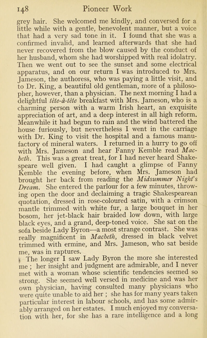 grey hair. She welcomed me kindly, and conversed for a little while with a gentle, benevolent manner, but a voice that had a very sad tone in it. I found that she was a confirmed invalid, and learned afterwards that she had never recovered from the blow caused by the conduct of her husband, whom she had worshipped with real idolatry. Then we went out to see the sunset and some electrical apparatus, and on our return I was introduced to Mrs. Jameson, the authoress, who was paying a little visit, and to Dr. King, a beautiful old gentleman, more of a philoso- pher, however, than a physician. The next morning I had a delightful tete-a-tete breakfast with Mrs. Jameson, who is a charming person with a warm Irish heart, an exquisite appreciation of art, and a deep interest in all high reform. Meanwhile it had begun to rain and the wind battered the house furiously, but nevertheless I went in the carriage with Dr. King to visit the hospital and a famous manu- factory of mineral waters. I returned in a hurry to go off with Mrs. Jameson and hear Fanny Kemble read Mac- beth. This was a great treat, for I had never heard Shake- speare well given. I had caught a glimpse of Fanny Kemble the evening before, when Mrs. Jameson had brought her back from reading the Midsummer Night’s Dream. She entered the parlour for a few minutes, throw- ing open the door and declaiming a tragic Shakespearean quotation, dressed in rose-coloured satin, with a crimson mantle trimmed with white fur, a large bouquet in her bosom, her jet-black hair braided low down, with large black eyes, and a grand, deep-toned voice. She sat on the sofa beside Lady Byron—a most strange contrast. She was really magnificent in Macbeth, dressed in black velvet trimmed with ermine, and Mrs. Jameson, who sat beside me, was in raptures. The longer I saw Lady Byron the more she interested me ; her insight and judgment are admirable, and I never met with a woman whose scientific tendencies seemed so strong. She seemed well versed in medicine and was her own physician, having consulted many physicians who were quite unable to aid her ; she has for many years taken particular interest in labour schools, and has some admir- ably arranged on her estates. I much enjoyed my conversa- tion with her, for she has a rare intelligence and a long