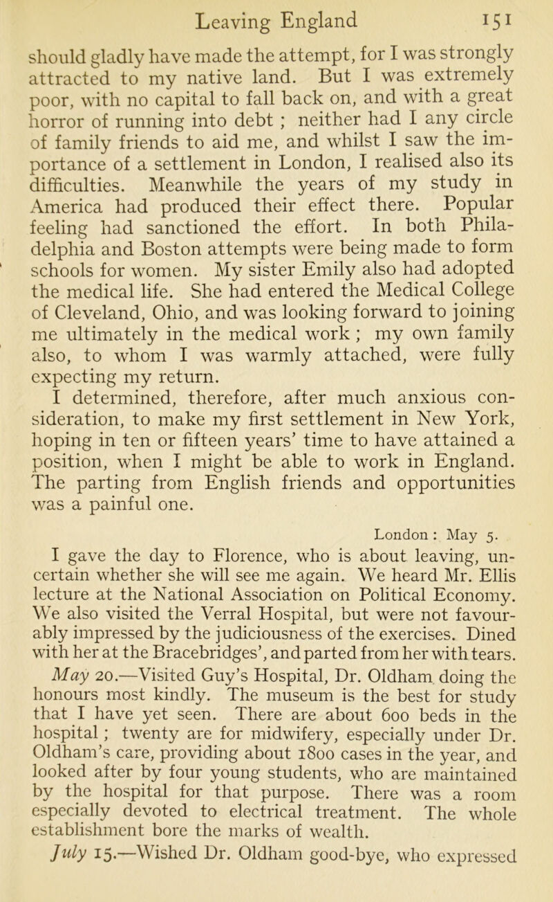 should gladly have made the attempt, for I was strongly attracted to my native land. But I was extremely poor, with no capital to fall back on, and with a great horror of running into debt ; neither had I any circle of family friends to aid me, and whilst I saw the im- portance of a settlement in London, I realised also its difficulties. Meanwhile the years of my study in America had produced their effect there. Popular feeling had sanctioned the effort. In both Phila- delphia and Boston attempts were being made to form schools for women. My sister Emily also had adopted the medical life. She had entered the Medical College of Cleveland, Ohio, and was looking forward to joining me ultimately in the medical work ; my own family also, to whom I was warmly attached, were fully expecting my return. I determined, therefore, after much anxious con- sideration, to make my first settlement in New York, hoping in ten or fifteen years’ time to have attained a position, when I might be able to work in England. The parting from English friends and opportunities was a painful one. London : May 5. I gave the day to Florence, who is about leaving, un- certain whether she will see me again. We heard Mr. Ellis lecture at the National Association on Political Economy. We also visited the Verral Hospital, but were not favour- ably impressed by the judiciousness of the exercises. Dined with her at the Bracebridges’, and parted from her with tears. May 20.—Visited Guy’s Hospital, Dr. Oldham doing the honours most kindly. The museum is the best for study that I have yet seen. There are about 600 beds in the hospital; twenty are for midwifery, especially under Dr. Oldham’s care, providing about 1800 cases in the year, and looked after by four young students, who are maintained by the hospital for that purpose. There was a room especially devoted to electrical treatment. The whole establishment bore the marks of wealth. July 15.—Wished Dr. Oldham good-bye, who expressed
