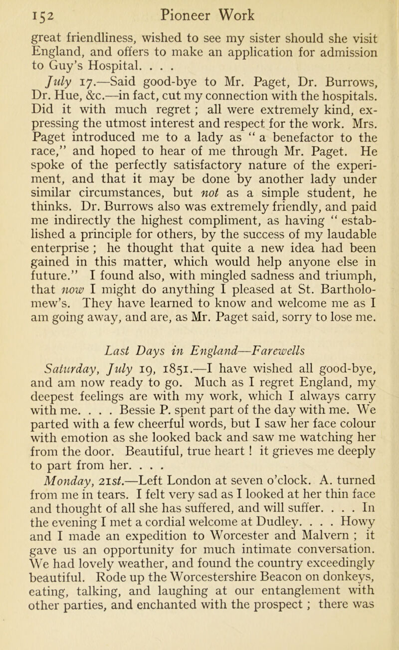 great friendliness, wished to see my sister should she visit England, and offers to make an application for admission to Guy’s Hospital. . . . July 17.—Said good-bye to Mr. Paget, Dr. Burrows, Dr. Hue, &c.—in fact, cut my connection with the hospitals. Did it with much regret; all were extremely kind, ex- pressing the utmost interest and respect for the work. Mrs. Paget introduced me to a lady as “ a benefactor to the race,” and hoped to hear of me through Mr. Paget. He spoke of the perfectly satisfactory nature of the experi- ment, and that it may be done by another lady under similar circumstances, but not as a simple student, he thinks. Dr. Burrows also was extremely friendly, and paid me indirectly the highest compliment, as having “ estab- lished a principle for others, by the success of my laudable enterprise ; he thought that quite a new idea had been gained in this matter, which would help anyone else in future.” I found also, with mingled sadness and triumph, that now I might do anything I pleased at St. Bartholo- mew’s. They have learned to know and welcome me as I am going away, and are, as Mr. Paget said, sorry to lose me. Last Days in England—Farewells Saturday, July 19, 1851.—I have wished all good-bye, and am now ready to go. Much as I regret England, my deepest feelings are with my work, which I always carry with me. . . . Bessie P. spent part of the day with me. We parted with a few cheerful words, but I saw her face colour with emotion as she looked back and saw me watching her from the door. Beautiful, true heart ! it grieves me deeply to part from her. . . . Monday, 21 st.—Left London at seven o’clock. A. turned from me in tears. I felt very sad as I looked at her thin face and thought of all she has suffered, and will suffer. . . . In the evening I met a cordial welcome at Dudley. . . . Howy and I made an expedition to Worcester and Malvern ; it gave us an opportunity for much intimate conversation. We had lovely weather, and found the country exceedingly beautiful. Rode up the Worcestershire Beacon on donkeys, eating, talking, and laughing at our entanglement with other parties, and enchanted with the prospect; there was