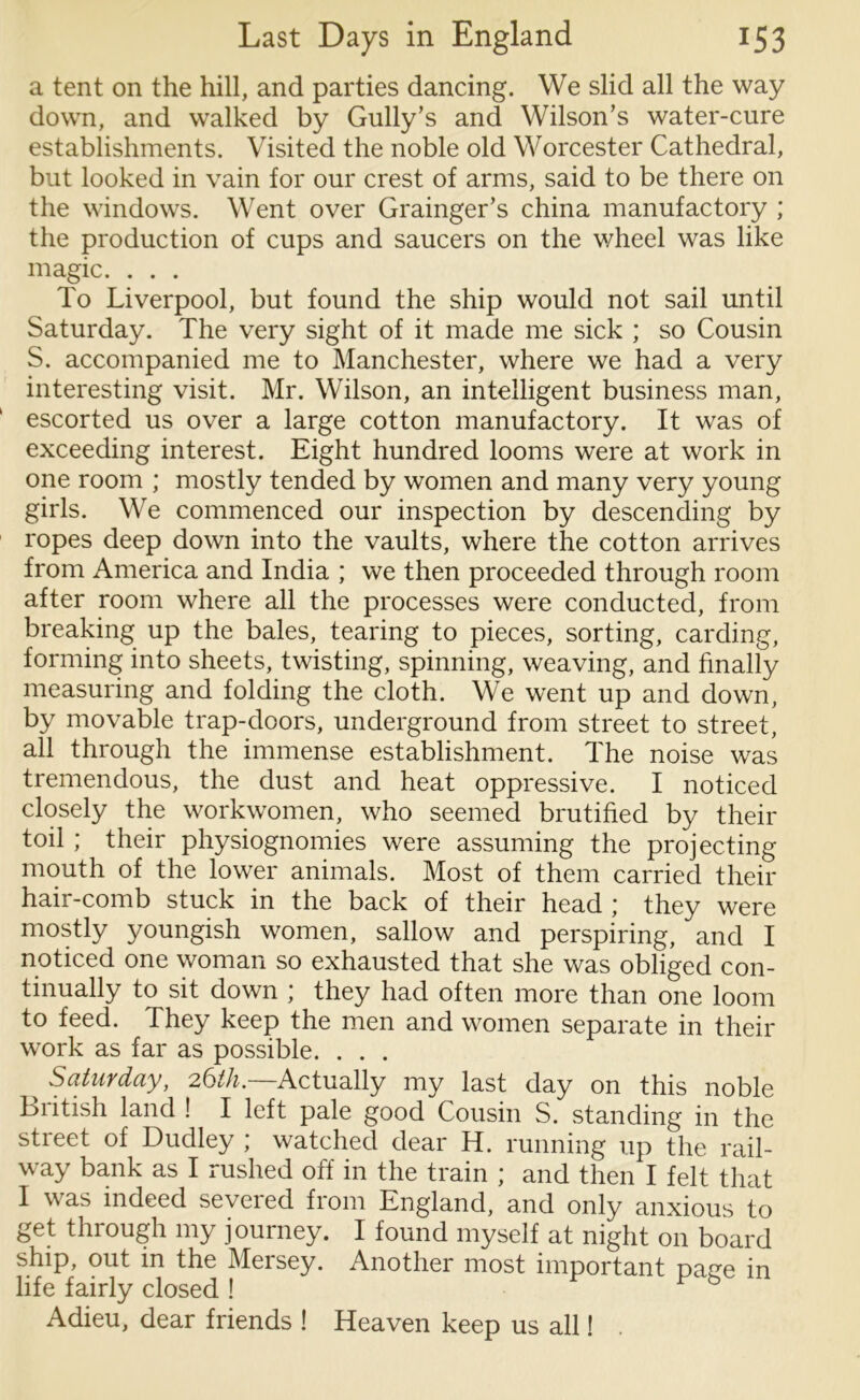 a tent on the hill, and parties dancing. We slid all the way down, and walked by Gully’s and Wilson’s water-cure establishments. Visited the noble old Worcester Cathedral, but looked in vain for our crest of arms, said to be there on the windows. Went over Grainger’s china manufactory ; the production of cups and saucers on the wheel was like magic. . . . To Liverpool, but found the ship would not sail until Saturday. The very sight of it made me sick ; so Cousin S. accompanied me to Manchester, where we had a very interesting visit. Mr. Wilson, an intelligent business man, escorted us over a large cotton manufactory. It was of exceeding interest. Eight hundred looms were at work in one room ; mostly tended by women and many very young girls. We commenced our inspection by descending by ropes deep down into the vaults, where the cotton arrives from America and India ; we then proceeded through room after room where all the processes were conducted, from breaking up the bales, tearing to pieces, sorting, carding, forming into sheets, twisting, spinning, weaving, and finally measuring and folding the cloth. We went up and down, by movable trap-doors, underground from street to street, all through the immense establishment. The noise was tremendous, the dust and heat oppressive. I noticed closely the workwomen, who seemed brutified by their toil; their physiognomies were assuming the projecting mouth of the lower animals. Most of them carried their hair-comb stuck in the back of their head ; they were mostly youngish women, sallow and perspiring, and I noticed one woman so exhausted that she was obliged con- tinually to sit down ; they had often more than one loom to feed. They keep the men and women separate in their work as far as possible. . . . Saturday, 26tli.—Actually my last day on this noble British land ! I left pale good Cousin S. standing in the street of Dudley ; watched dear H. running up the rail- way bank as I rushed off in the train ; and then I felt that I was indeed severed from England, and only anxious to get through my journey. I found myself at night on board ship, out in the Mersey. Another most important page in life fairly closed ! Adieu, dear friends ! Heaven keep us all! .