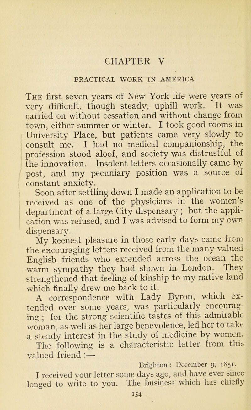 CHAPTER V PRACTICAL WORK IN AMERICA The first seven years of New York life were years of very difficult, though steady, uphill work. It was carried on without cessation and without change from town, either summer or winter. I took good rooms in University Place, but patients came very slowly to consult me. I had no medical companionship, the profession stood aloof, and society was distrustful of the innovation. Insolent letters occasionally came by post, and my pecuniary position was a source of constant anxiety. Soon after settling down I made an application to be received as one of the physicians in the women’s department of a large City dispensary ; but the appli- cation was refused, and I was advised to form my own dispensary. My keenest pleasure in those early days came from the encouraging letters received from the many valued English friends who extended across the ocean the warm sympathy they had shown in London. They strengthened that feeling of kinship to my native land which finally drew me back to it. A correspondence with Lady Byron, which ex- tended over some years, was particularly encourag- ing ; for the strong scientific tastes of this admirable woman, as well as her large benevolence, led her to take a steady interest in the study of medicine by women. The following is a characteristic letter from this valued friend :— Brighton: December 9, 1851. I received your letter some days ago, and have ever since longed to write to you. The business which has chiefly